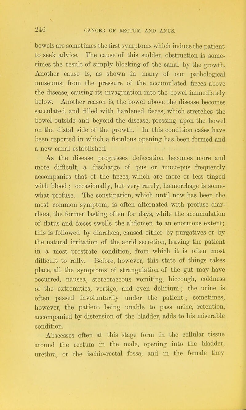 bowels are sometimes the first symptoms which induce the patient to seek advice. The cause of this sudden obstruction is some- times the result of simply blocking of the canal by the growth. Another cause is, as shown in many of our pathological museums, from the pressure of the accumulated faeces above the disease, causing its invagination into the bowel immediately below. Another reason is, the bowel above the disease becomes sacculated, and filled with hardened fasces, which stretches the bowel outside and beyond the disease, pressing upon the bowel on the distal side of the growth. In this condition cases have been reported in which a fistulous opening has been formed and a new canal established. As the disease progresses defaecation becomes more and more difficult, a discharge of pus or muco-pus frequently accompanies that of the faeces, which are more or less tinged with blood ; occasionally, but very rarely, haemorrhage is some- what profuse. The constipation, which until now has been the most common symptom, is often alternated with profuse diar- rhoea, the former lasting often for days, while the accumulation of flatus and faeces swells the abdomen to an enormous extent; this is followed by diarrhoea, caused either by purgatives or by the natural irritation of the acrid secretion, leaving the patient in a most prostrate condition, from which it is often most difiBicult to rally. Before, however, this state of things takes place, all the symptoms of strang-ulation of the gut may have occurred, nausea, stercoraceous vomiting, hiccough, coldness of the extremities, vertigo, and even delirium ; the urine is often passed invohmtarily under the patient; sometimes, however, the patient being unable to pass m-ine, retention, accompanied by distension of the bladder, adds to his misemble condition. Abscesses often at this stage form in the cellular tissue around the rectum in the male, opening into tlie bladder, urethra, or the ischio-rectal fossa, and in the female they