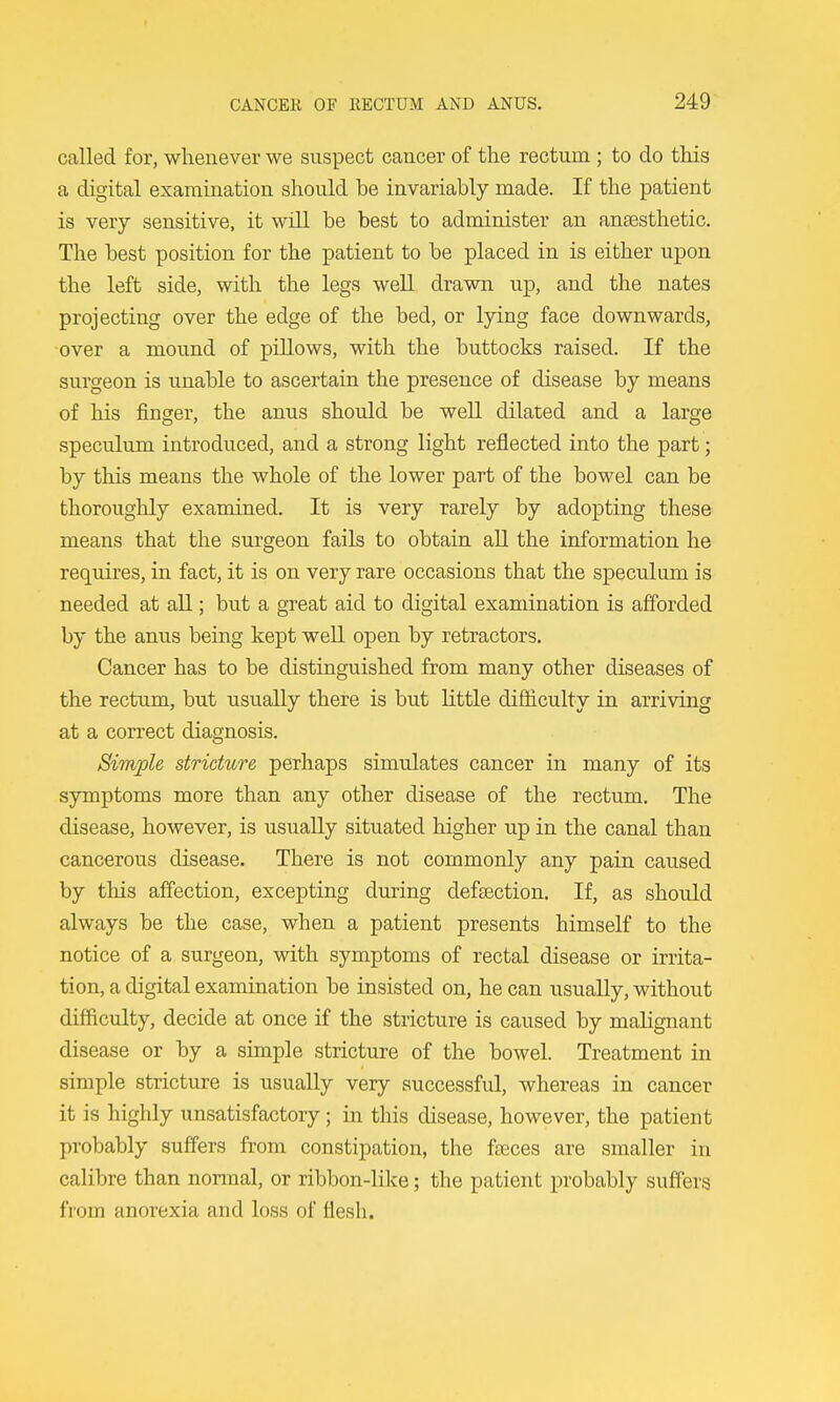 called for, whenever we suspect cancer of the rectum; to do this a digital examination should be invariably made. If the patient is very sensitive, it will be best to administer an anaesthetic. The best position for the patient to be placed in is either upon the left side, with the legs well drawn up, and the nates projecting over the edge of the bed, or lying face downwards, over a mound of pillows, with the buttocks raised. If the surgeon is unable to ascertain the presence of disease by means of his finger, the anus should be well dilated and a large speculum introduced, and a strong light reflected into the part; by this means the whole of the lower part of the bowel can be thoroughly examined. It is very rarely by adopting these means that the surgeon fails to obtain aU the information he requires, in fact, it is on very rare occasions that the speculum is needed at all; but a great aid to digital examination is afforded by the anus being kept weU open by retractors. Cancer has to be distinguished from many other diseases of the rectum, but usually there is but Kttle difficulty in arriving at a correct diagnosis. Simple stricture perhaps simulates cancer in many of its symptoms more than any other disease of the rectum. The disease, however, is usiiaUy situated higher up in the canal than cancerous disease. There is not commonly any pain caused by this affection, excepting during defsection. If, as should always be the case, when a patient presents himself to the notice of a surgeon, with symptoms of rectal disease or irrita- tion, a digital examination be insisted on, he can usually, without difficulty, decide at once if the stricture is caused by malignant disease or by a simple stricture of the bowel. Treatment in simple stricture is usually very successful, whereas in cancer it is highly unsatisfactory; in this disease, however, the patient probably suffers from constipation, the fteces are smaller in calibre than nonnal, or ribbon-like; the patient probably suffers from anorexia and loss of flesli.