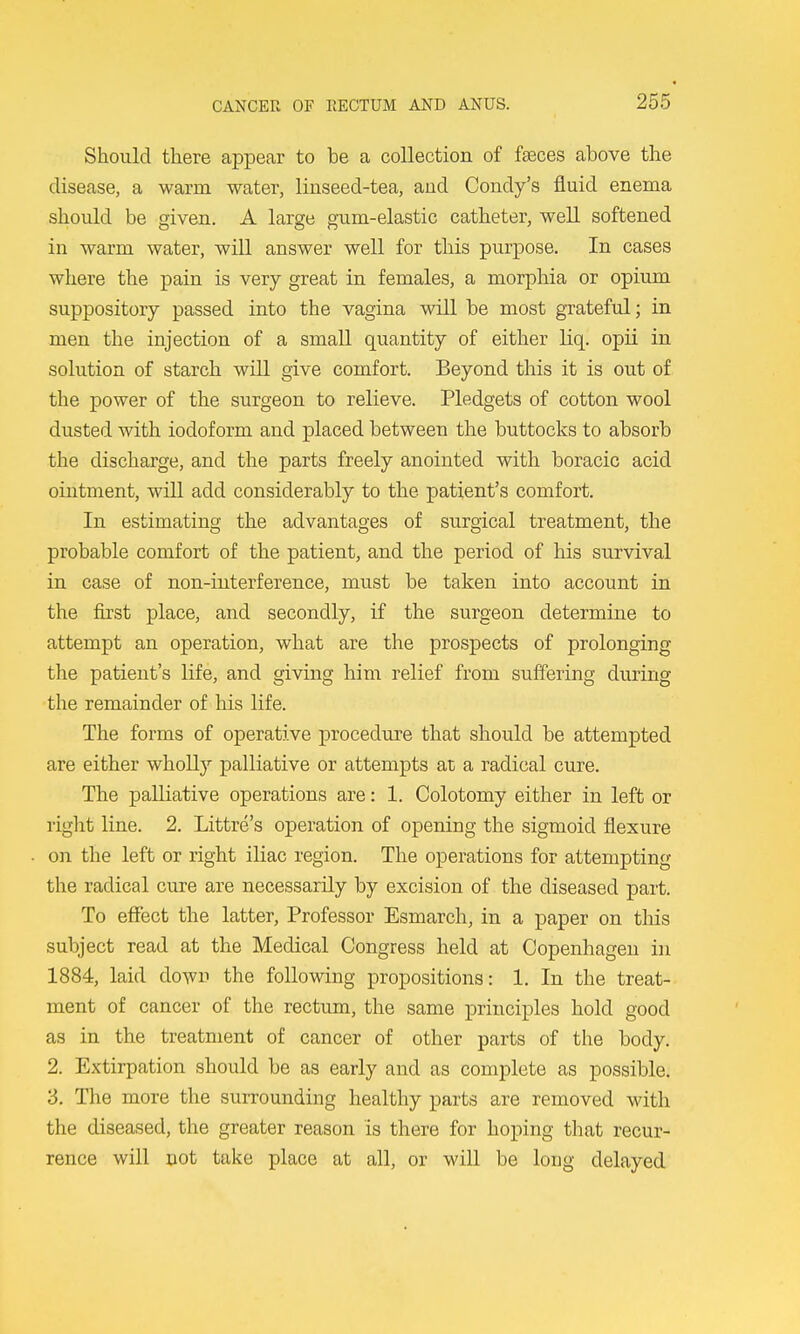 Should there appear to be a collection of faeces above the disease, a warm water, liuseed-tea, and Condy's fluid enema should be given. A large gnim-elastic catheter, well softened in warm water, will answer well for this purpose. In cases where the pain is very great in females, a morphia or opium suppository passed into the vagina will be most grateful; in men the injection of a small quantity of either liq. opii in solution of starch will give comfort. Beyond this it is out of the power of the surgeon to relieve. Pledgets of cotton wool dusted with iodoform and placed between the buttocks to absorb the discharge, and the parts freely anointed with boracic acid ointment, will add considerably to the patient's comfort. In estimating the advantages of surgical treatment, the probable comfort of the patient, and the period of his survival in case of non-interference, must be taken into account in the first place, and secondly, if the surgeon determine to attempt an operation, what are the prospects of prolonging the patient's life, and giving him relief from suffering during the remainder of his life. The forms of operative procedure that should be attempted are either whoUy palliative or attempts at a radical cure. The palliative operations are: 1. Colotomy either in left or right line. 2. Littre's operation of opening the sigmoid flexure on the left or right iliac region. The operations for attempting the radical cure are necessarily by excision of the diseased part. To eflfect the latter, Professor Esmarch, in a paper on this subject read at the Medical Congress held at Copenhagen in 1884, laid down the following propositions: 1. In the treat- ment of cancer of the rectum, the same principles hold good as in the treatment of cancer of other parts of the body. 2. Extirpation should be as early and as complete as possible. 3. The more the surrounding healthy parts are removed with the diseased, the greater reason is there for hoping that recur- rence will not take place at all, or wiU be long delayed