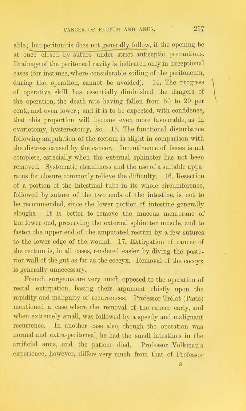 able; but peritonitis does not generalljj^ follow, if the opening be at once closed by suture under strict antiseptic precautions. Drainage of the peritoneal cavity is indicated only in exceptional cases (for instance, where considerable soiling of the peritoneum, during the operation, cannot be avoided). 14. The progress of operative skill has essentially diminished the dangers of the operation, the death-rate having fallen from 50 to 20 per cent.j and even lower; and it is to be expected, with confidence, that this proportion will become even more favourable, as in ovariotomy, hysterectomy, &c. 15. The functional disturbance following amputation of the rectum is sHght in comparison with the distress caused by the cancer. Incontinence of faeces is not complete, especially when the external sphincter has not been removed. Systematic cleaidiness and the use of a suitable appa- ratus for closure commonly relieve the difficulty. 16. Eesection of a portion of the intestinal tube in its whole circumference, followed by suture of the two ends of the intestine, is not to be recommended, since the lower portion of intestine generally sloughs. It is better to remove the mucous membrane of the lower end, preserving the external sphincter muscle, and to fasten the upper end of the amputated rectum by a few sutures to the lower edge of the wound. 17. Extirpation of cancer of the rectum is, in all cases, rendered easier by diving the poste- rior wall of the gut as far as the coccyx. Eemoval of the coccyx is generally unnecessary. French surgeons are very much opposed to the operation of rectal extirpation, basing their argument chiefly upon the rapidity and malignity of recurrences. Professor Tr^lat (Paris) mentioned a case where the removal of the cancer early, and when extremely small, was followed by a speedy and malignant recurrence. In another case also, though the operation was normal and extra-peritoneal, he had the small intestines in the artificial anus, and the patient died. Professor Volkman's experience, however, differs very much from that of Professor s