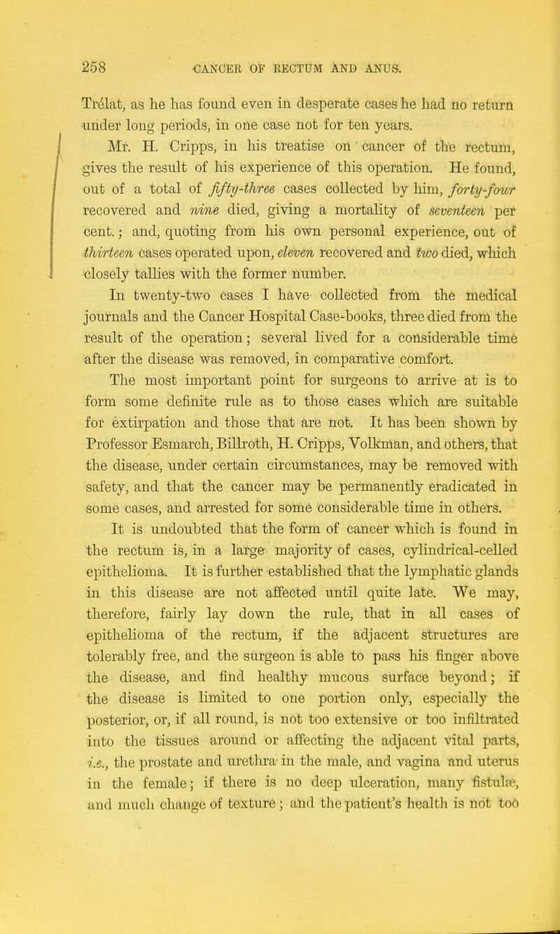 Tr^lat, as he has found even in desperate cases he had no return ■under long periods, in one case not for ten years. Mr. H. Cripps, in his treatise on' cancer of the rectum, ■gives the result of his experience of this operation. He found, out of a total of fifty-three cases collected by him, forty-fow recovered and nine died, giving a mortality of seventeen per cent.; and, quoting from his own personal experience, out of thirteen cases operated upon, eleven recovered and two died, which closely tallies with the former number. In twenty-two cases I have collected from the medical journals and the Cancer Hospital Case-books, three died from the result of the operation; several lived for a consideKible time after the disease was removed, in comparative comfort. The most important point for surgeons to arrive at is to form some definite rule as to those cases which are suitable for extirpation and those that are not. It has been shown by Professor Esmarch, Billroth, H. Cripps, Vol km an, and others, that the disease, under certain circumstances, may be removed with safety, and that the cancer may be permanently eradicated in some cases, and arrested for some considerable time in others. It is undoubted that the form of cancer which is found in the rectum is, in a large majority of cases, cylindrical-celled epithelioma. It is further established that the lymphatic glands in this disease are not affected until quite late. We may, therefore, fairly lay down the rule, that in all cases of epithelioma of the rectum, if the adjacent structures are tolerably free, and the surgeon is able to pass his finger above the disease, and fiiid healthy mucous surface beyond; if the disease is limited to one portion only, especially the posterior, or, if all round, is not too extensive or too infiltrated into the tissues around or affecting the adjacent vital parts, i.e., the prostate and urethra- in the male, and vagina and uterus in the female; if there is no deep ulceration, many fistul?e, and much change of texture; ahd tlie patient's health is not too