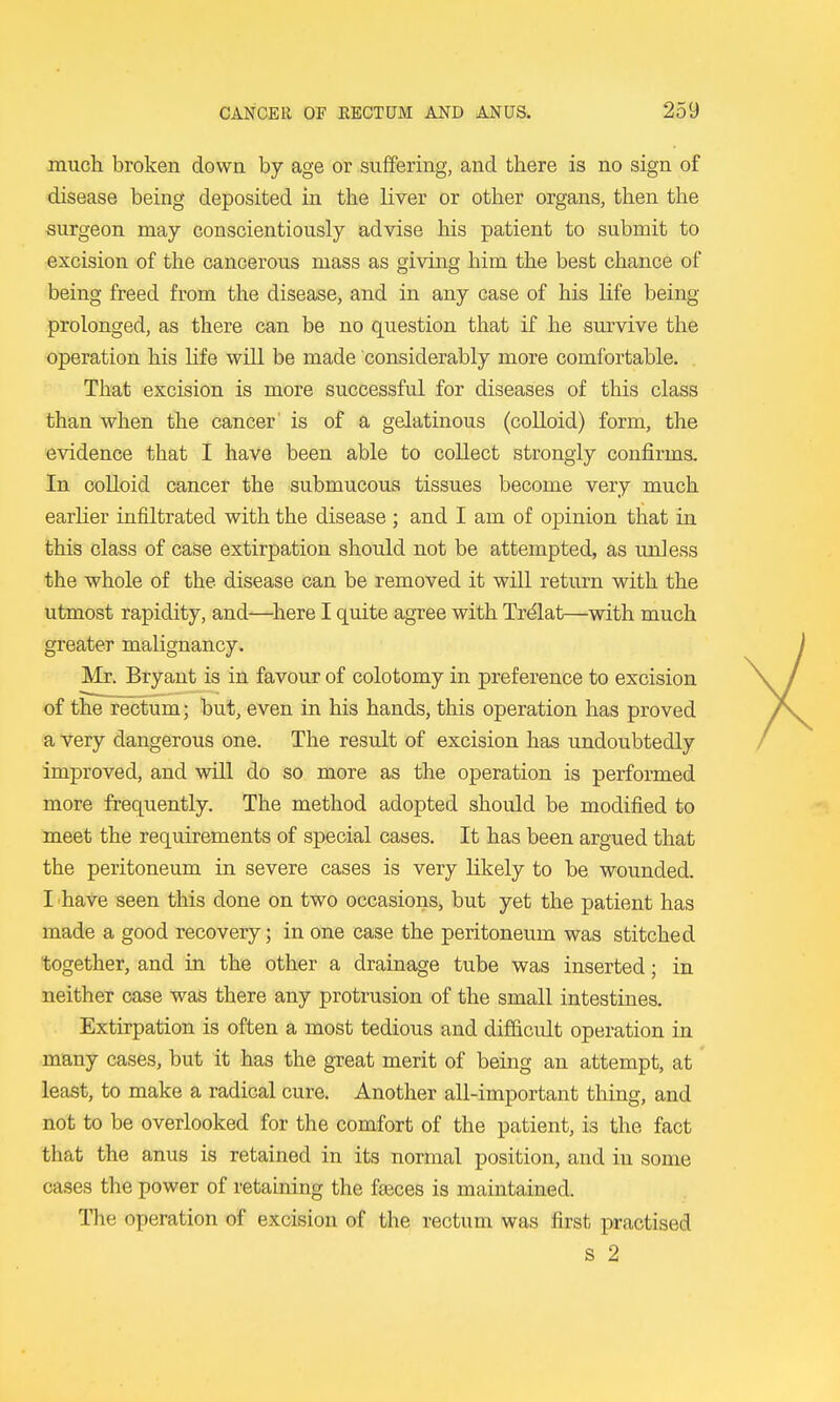 much broken down by age or suffering, and there is no sign of disease being deposited in the liver or other organs, then the surgeon may conscientiously advise his patient to submit to excision of the cancerous mass as giving him the best chance of being freed from the disease, and in any case of his life being prolonged, as there can be no question that if he survive the operation his hfe will be made considerably more comfortable. That excision is more successful for diseases of this class than when the cancer is of a gelatinous (colloid) form, the evidence that I have been able to collect strongly confirms. In colloid cancer the submucous tissues become very much earlier infiltrated with the disease ; and I am of opinion that in this class of case extirpation should not be attempted, as unless the whole of the disease can be removed it will return with the utmost rapidity, and—^here I quite agree with Trdlat—with much greater malignancy. Mr. Bryant is in favour of colotomy in preference to excision of the rectum; but, even in his hands, this operation has proved a very dangerous one. The result of excision has undoubtedly improved, and will do so more as the operation is performed more frequently. The method adopted should be modified to meet the requirements of special cases. It has been argued that the peritoneum in severe cases is very likely to be wounded. I 'haVe seen this done on two occasions, but yet the patient has made a good recovery; in one case the peritoneum was stitched together, and in the other a drainage tube was inserted; in neither case was there any protrusion of the small intestines. Extirpation is often a most tedious and difficult operation in many cases, but it has the great merit of being an attempt, at least, to make a radical cure. Another all-important thing, and not to be overlooked for the comfort of the patient, is the fact that the anus is retained in its normal position, and in some cases the power of retaining the fajces is maintained. The operation of excision of the rectum was first practised S 2