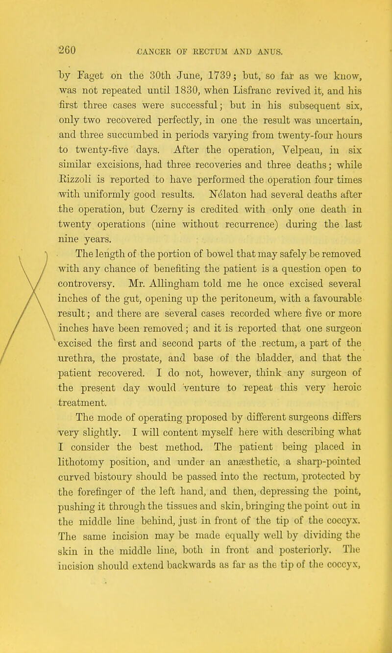 by Paget on the 30th June, 1739; but, so far as we know, was not repeated until 1830, when Lisfranc revived it, and his first three cases were successful; but in his subsequent six, only two recovered perfectly, in one the result was uncertain, and three succumbed in periods varying from twenty-four hours to twenty-five days. After the operation, Velpeau, in six similar excisions, had three recoveries and three deaths; while Eizzoli is reported to have performed the operation four times with uniformly good results. N^laton had several deaths after .the operation, but Czerny is credited with only one death in twenty operations (nine without recurrence) during the last nine years. The length of the portion of bowel that may safely be removed with any chance of benefiting the patient is a question open to controversy. Mr. Allingham told me he once excised several inches of the gut, opening up the peritoneum, with a favourable result; and there are several cases recorded where five or more inches have been removed; and it is reported that one surgeon excised the first and second parts of the rectum, a part of the urethra, the prostate, and base of the bladder, and that the patient recovered. I do not, however, think any surgeon of the present day would Venture to repeat this very heroic treatment. The mode of operating proposed by different surgeons differs very slightly. I will content myself here with describing what I consider the best method. The patient being placed in lithotomy position, and under an anaesthetic, a sharp-pointed curved bistoury should be passed into the rectum, protected by the forefinger of the left hand, and then, depressing the point, pushing it through the tissues and skin, bringing the point out in the middle line behind, just in front of the tip of the coccyx. The same incision may be made equally well by dividing the skin in the middle line, both in front and posteriorly. Tlie incision should extend backwards as far as the tip of tlie coccyx.