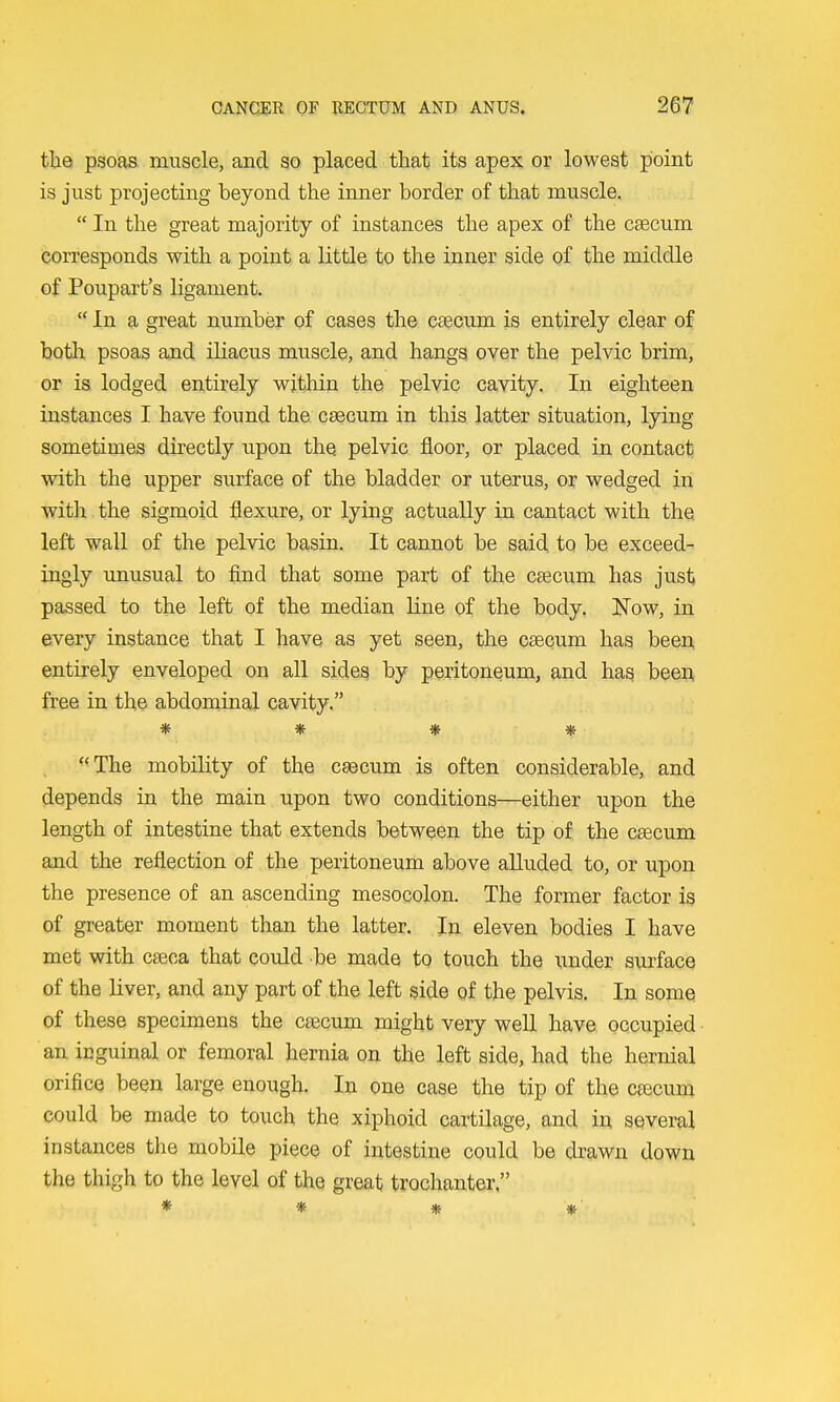tlaa psoas muscle, and so placed that its apex or lowest point is just projecting beyond the inner border of that muscle.  In the great majority of instances the apex of the caecum corresponds with a point a little to the inner side of the middle of Poupart's ligament.  In a great number of cases the caecum is entirely clear of both psoas and iliacus muscle, and hangs over the pelvic brim, or is lodged entirely within the pelvic cavity. In eighteen instances I have found the caecum in this latter situation, lying sometimes directly upon the pelvic floor, or placed in contact; with the upper surface of the bladder or uterus, or wedged in with the sigmoid flexure, or lying actually in cantact with the left wall of the pelvic basin. It cannot be said to be exceed- ingly unusual to find that some part of the caecum has just passed to the left of the median line of the body. Now, in every instance that I have as yet seen, the caecum has been entirely enveloped on all sides by peritoneum, and has been free in the abdominal cavity. * * * * -<The mobility of the caecum is often considerable, and depends in the main upon two conditions—either upon the length of intestine that extends between the tip of the caecum and the reflection of the peritoneum above alluded to, or upon the presence of an ascending mesocolon. The former factor is of greater moment than the latter. In eleven bodies I have met with caeca that could be made to touch the under surface of the liver, and any part of the left side of the pelvis. In some of these specimens the caecum might very well have occupied • an inguinal or femoral hernia on the left side, had the hernial orifice been large enough. In one case the tip of the caecum could be made to touch the xiphoid cartilage, and in several instances the mobile piece of intestine could be drawn down the thigh to the level of the great trochanter,