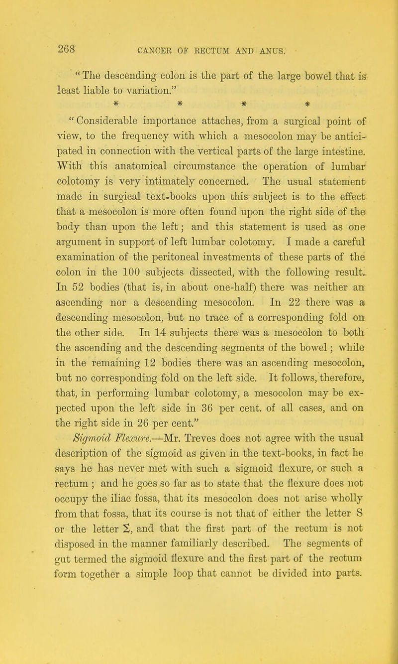  The descending colon is the part of the large bowel that is least liable to variation. * * * »  Considerable importance attaches, from a surgical point of view, to the frequency with which a mesocolon may be antici- pated in connection with the vertical parts of the large intestine. With this anatomical circumstance the operation of lumbar colotomy is very intimately concerned. The usual statement made in surgical text-books upon this subject is to the effect that a mesocolon is more often found upon the right side of the body than upon the left; and this statement is used as one argument in support of left lumbar colotomy. I made a careful examination of the peritoneal investments of these parts of the colon in the 100 subjects dissected, with the following result. In 52 bodies (that is, in about one-half) there was neither an ascending nor a descending mesocolon. In 22 there was a descending mesocolon, but no trace of a corresponding fold on the other side. In 14 subjects there was a mesocolon to both the ascending and the descending segments of the bowel; while in the remaining 12 bodies there was an ascending mesocolon, but no corresponding fold on the left side. It follows, therefore, that, in performing lumbat colotomy, a mesocolon may be ex- pected upon the left side in 36 per cent, of all cases, and on the right side in 26 per cent. Sigmoid Flexure.—Mr. Treves does not agree with the usual description of the sigmoid as given in the text-books, in fact he says he has never met with such a sigmoid flexure, or such a rectum ; and he goes so far as to state that the flexure does not occupy the iliac fossa, that its mesocolon does not arise whoUy from that fossa, that its course is not that of either the letter S or the letter X, and that the first part of the rectum is not disposed in the manner familiarly described. The segments of gut termed the sigmoid flexure and the first part of the rectum form together a simple loop that cannot be divided into parts.