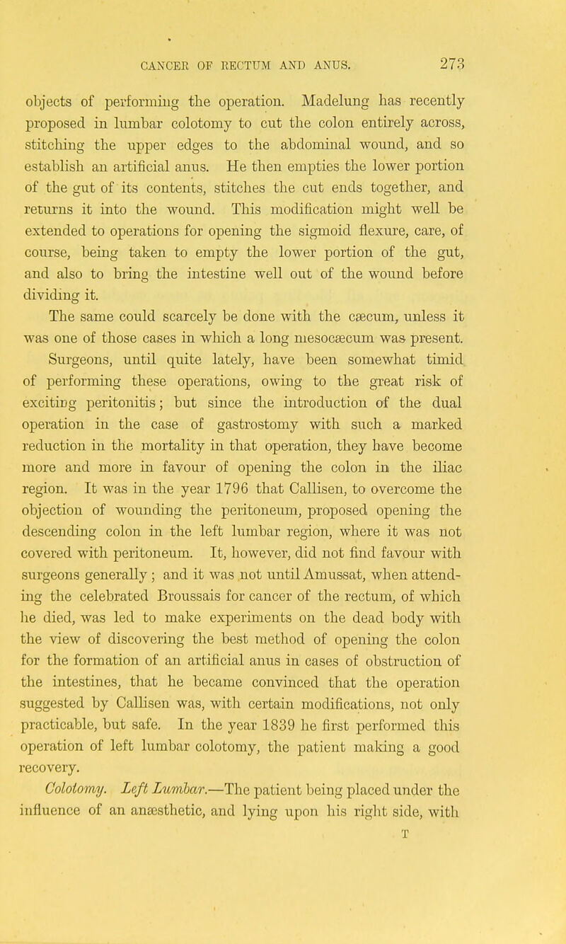 objects of performing the operation. Madelung has recently- proposed in himbar colotomy to cut the colon entirely across, stitcliing the upper edges to the abdominal wound, and so establish an artificial anus. He then empties the lower portion of the gut of its contents, stitches the cut ends together, and returns it into the wound. This modification might well be extended to operations for opening the sigmoid flexure, care, of course, being taken to empty the lower portion of the gut, and also to bring the intestine well out of the wound before dividing it. The same could scarcely be done with the cgecum, unless it was one of those cases in which a long mesocsecum was present. Surgeons, until quite lately, have been somewhat timid, of performing these operations, owing to the great risk of excitiug peritonitis; but since the introduction of the dual operation in the case of gastrostomy with such a marked reduction in the mortality in that operation, they have become more and more in favour of opening the colon in the iliac region. It was in the year 1796 that Callisen, to overcome the objection of wounding the peritoneum, proposed opening the descending colon in the left lumbar region, where it was not covered with peritoneum. It, however, did not find favour with surgeons generally; and it was not until Amussat, when attend- mg the celebrated Broussais for cancer of the rectum, of which lie died, was led to make experiments on the dead body with the view of discovering the best method of opening the colon for the formation of an artificial anus in cases of obstruction of the intestines, that he became convinced that the operation suggested by Callisen was, with certain modifications, not only practicable, but safe. In the year 1839 he first performed this operation of left lumbar colotomy, the patient maldng a good recovery, Colotomy. Left Lumlar.—The patient being placed under the influence of an anassthetic, and lying upon his riglit side, with T