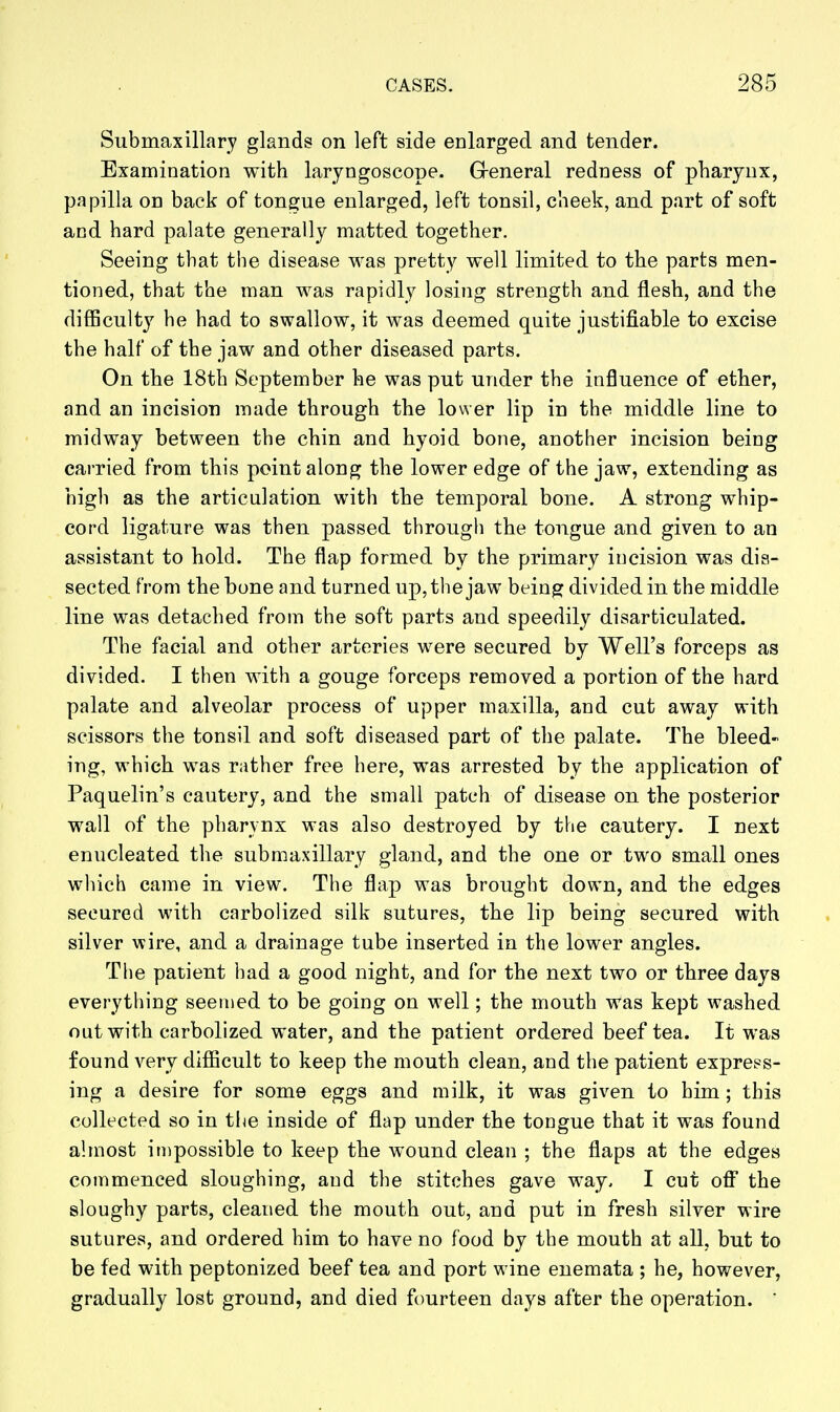 Submaxillary glands on left side enlarged and tender. Examination with laryngoscope. Greneral redness of pharynx, papilla on back of tongue enlarged, left tonsil, cheek, and part of soft and hard palate generally matted together. Seeing that the disease was pretty well limited to the parts men- tioned, that the man was rapidly losing strength and flesh, and the difficulty he had to swallow, it was deemed quite justifiable to excise the half of the jaw and other diseased parts. On the 18th September he was put under the influence of ether, and an incision made through the lower lip in the middle line to midway between the chin and hyoid bone, another incision being carried from this point along the lower edge of the jaw, extending as high as the articulation with the temporal bone. A strong whip- cord ligature was then passed through the tongue and given to an assistant to hold. The flap formed by the primary incision was dis- sected from the bone and turned up, the jaw being: divided in the middle line was detached from the soft parts and speedily disarticulated. The facial and other arteries were secured by Well's forceps as divided. I then with a gouge forceps removed a portion of the hard palate and alveolar process of upper maxilla, and cut away with scissors the tonsil and soft diseased part of the palate. The bleed- ing, which was rather free here, was arrested by the application of Paquelin's cautery, and the small patch of disease on the posterior wall of the pharynx was also destroyed by the cautery. I next enucleated the submaxillary gland, and the one or two small ones which came in view. The flap was brought down, and the edges secured with carbolized silk sutures, the lip being secured with silver wire, and a drainage tube inserted in the lower angles. The patient had a good night, and for the next two or three days everything seemed to be going on well; the mouth was kept washed out with carbolized water, and the patient ordered beef tea. It was found very difficult to keep the mouth clean, and the patient express- ing a desire for some eggs and milk, it was given to him; this collected so in the inside of flap under the tongue that it was found almost itDpossible to keep the wound clean ; the flaps at the edges commenced sloughing, and the stitches gave way. I cut off the sloughy parts, cleaned the mouth out, and put in fresh silver wire sutures, and ordered him to have no food by the mouth at all, but to be fed with peptonized beef tea and port wine enemata ; he, however, gradually lost ground, and died fourteen days after the operation.