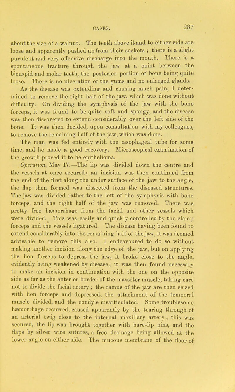 about tbe size of a walnut. The teeth above it and to either aide are loose and apparently pushed up from their sockets ; there is a slight purulent and very ofiensive discharge into the mouth. There is a spontaneous fracture through the jaw at a point between the bicuspid and molar teeth, the posterior portion of bone being quite loose. There is no ulceration of the gums and no enlarged glands. As the disease was extending and causing much pain, I deter- mined to remove the right half of the jaw, wliich was done without difficulty. On dividing the symphysis of the jaw with the bone forceps, it was found to be quite soft and spongy, and the disease was then discovered to extend considerably over the left side of the bone. It was then decided, upon consultation with my colleagues, to remove the remaining half of the jaw, which was done. The man was fed entirely with the oesophageal tube for some time, and he made a good recovery. Microscopical examination of the growth proved it to be epithelioma. Operation, May 17.—The lip was divided down the centre and the vessels at once secured; an incision was then continued from the end of the first along the under surface of the jaw to the angle, the fliip then formed was dissected from the diseased structures. The jaw was divided rather to the left of the symphysis with bone forceps, and the right half of the jaw was removed. There was pretty free haemorrhage from the facial and other vessels which were divided. This was easily and quickly controlled by the clamp forceps and the vessels ligatured. The disease having been found to extend considerably into the remaining half of the jaw, it was deemed advisable to remove this also. I endeavoured to do so without making another incision along the edge of the jaw, but on applying the lion forceps to depress the jaw, it broke close to the angle, evidently being weakened by disease; it was then found necessary to make an incision in continuation with the one on the opposite side as far as the anterior border of the masseter muscle, taking care not to divide the facial artery; the ramus of the jaw are then seized with lion forceps and depressed, the attachment of the temporal muscle divided, and the condyle disarticulated. Some troublesome hjemorrhage occurred, caused apparently by the tearing through of an arterial twig close to the internal maxillary artery ; tliis was secured, the lip was brought together with hare-lip pins, and the flaps by silver wire sutures, a free drainage being allowed at the lower an^le on either side. The mucous membrane of the floor of