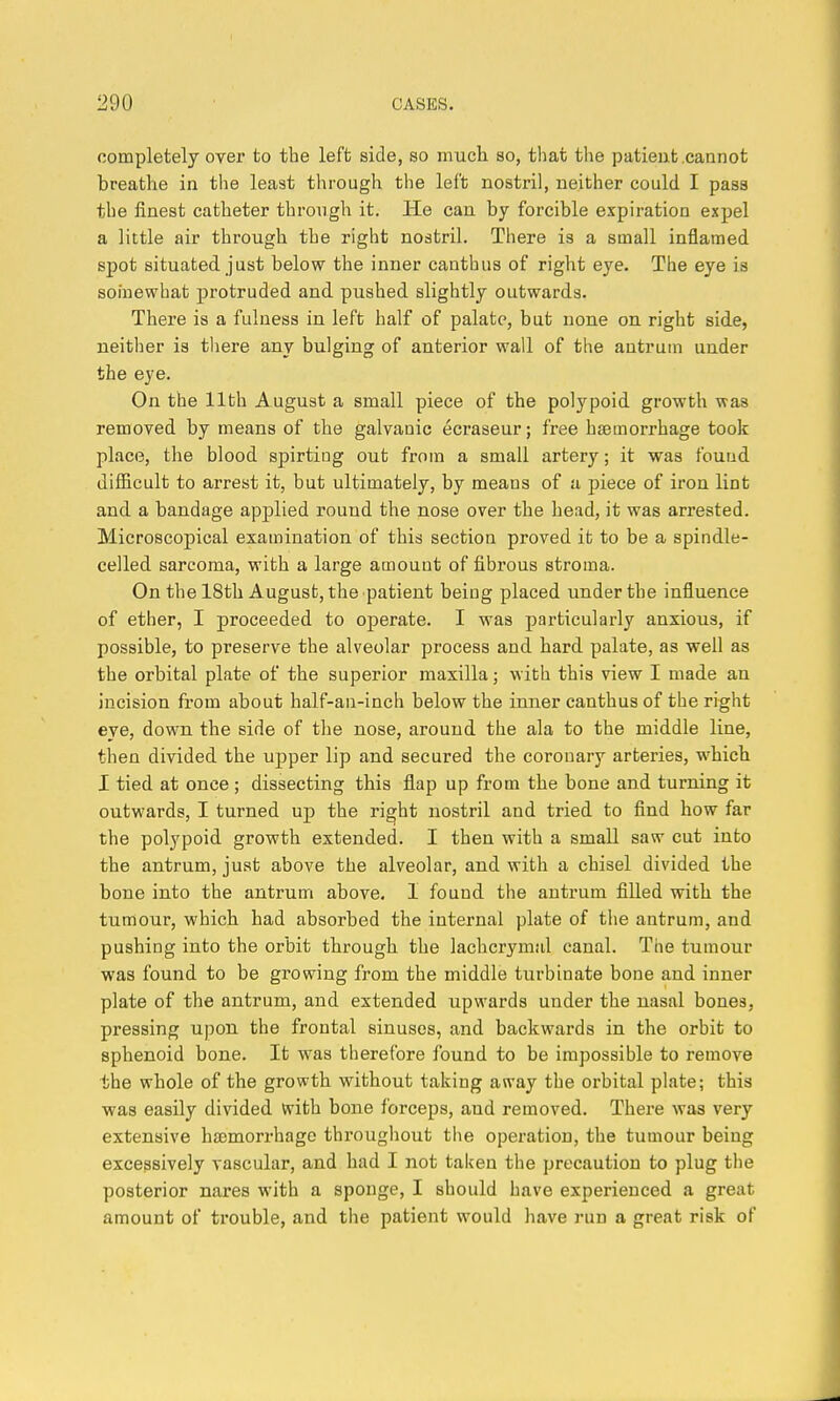 completely over to the left side, so much so, that the patieufc .cannot breathe in the least through the left nostril, neither could I pass the finest catheter through it. He can by forcible expiration expel a little air through the right nostril. There is a small inflamed spot situated just below the inner canthus of right eye. The eye is somewhat protruded and pushed slightly outwards. There is a fulness in left half of palate, but none on right side, neither is tliere any bulging of anterior wall of the antrum under the eye. On the 11th August a small piece of the polypoid growth was removed by means of the galvanic ecraseur; free haemorrhage took place, the blood spirting out from a small artery; it was found difficult to arrest it, but ultimately, by means of a piece of iron lint and a bandage applied round the nose over the head, it was arrested. Microscopical examination of this section proved it to be a spindle- celled sarcoma, with a large amount of fibrous stroma. On the 18th August, the patient being placed under the influence of ether, I proceeded to operate. I was particularly anxious, if possible, to preserve the alveolar process and hard palate, as well as the orbital plate of the superior maxilla; with this view I made an incision from about half-an-inch below the inner canthus of the right eye, down the side of the nose, around the ala to the middle line, then divided the upper lip and secured the coronary arteries, which I tied at once; dissecting this flap up from the bone and turning it outwards, I turned up the ri^ht nostril and tried to find how far the polypoid growth extended. I then with a small saw cut into the antrum, just above the alveolar, and with a chisel divided the bone into the antrum above, I found the antrum filled with the tumour, which had absorbed the internal plate of tlie antrum, and pushing into the orbit through the lachcrymul canal. The tumour was found to be growing from the middle turbinate bone and inner plate of the antrum, and extended upwards under the nasal bones, pressing upon the frontal sinuses, and backwards in the orbit to sphenoid bone. It was therefore Ibund to be impossible to remove the whole of the growth without taking away the orbital plate; this was easily divided with bone forceps, and removed. There was very extensive hsomorrhage throughout tlie operation, the tumour being excessively vascular, and had I not taken the precaution to plug tiie posterior nares with a sponge, I should have experienced a great amount of trouble, and the patient would have run a great risk of
