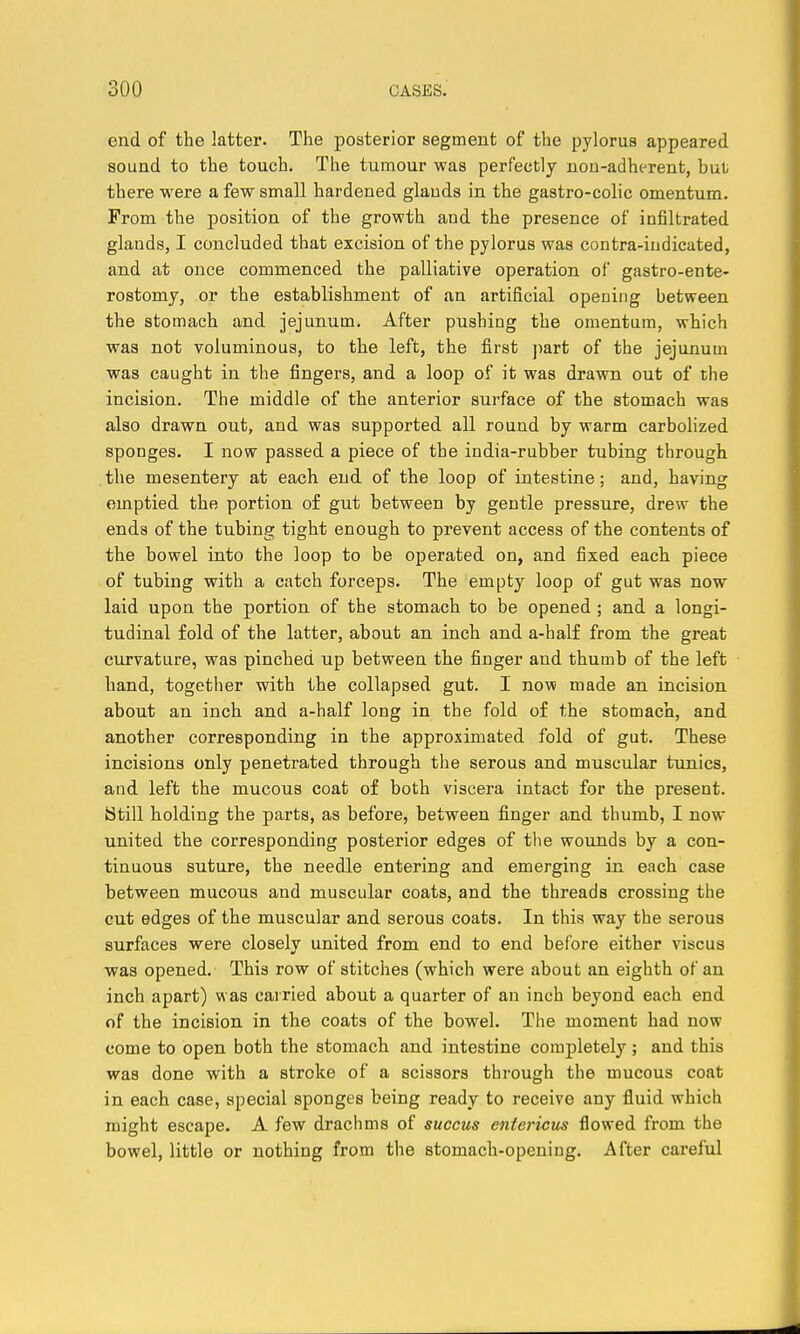 end of the latter. The posterior segment of the pylorus appeared sound to the touch. The tumour was perfectly non-adherent, but there were a few small hardened glauds in the gastro-colic omentum. From the position of the growth and the presence of infiltrated glands, I concluded that excision of the pylorus was contra-indicated, and at once commenced the palliative operation of gastro-ente- rostomy, or the establishment of an artificial opening between the stomach and jejunum. After pushing the omentum, which was not voluminous, to the left, the first part of the jejunum was caught in the fingers, and a loop of it was drawn out of the incision. The middle of the anterior surface of the stomach was also drawn out, and was supported all round by warm carbolized sponges. I now passed a piece of the india-rubber tubing through the mesentery at each end of the loop of intestine; and, having emptied the portion of gut between by gentle pressure, drew the ends of the tubing tight enough to prevent access of the contents of the bowel into the loop to be operated on, and fixed each piece of tubing with a catch forceps. The empty loop of gut was now laid upon the portion of the stomach to be opened ; and a longi- tudinal fold of the latter, about an inch and a-half from the great curvature, was pinched up between the finger and thumb of the left hand, together with the collapsed gut. I now made an incision about an inch and a-half long in the fold of the stomach, and another corresponding in the approximated fold of gut. These incisions only penetrated through the serous and muscular tunics, and left the mucous coat of both viscera intact for the present. Still holding the parts, as before, between finger and thumb, I now united the corresponding posterior edges of the wounds by a con- tinuous suture, the needle entering and emerging in each, case between mucous and muscular coats, and the threads crossing the cut edges of the muscular and serous coats. In this way the serous surfaces were closely united from end to end before either viscus was opened. This row of stitches (which were about an eighth of an inch apart) was carried about a quarter of an inch beyond each end of the incision in the coats of the bowel. The moment had now come to open both the stomach and intestine completely; and this was done with a stroke of a scissors through the mucous coat in each case, special sponges being ready to receive any fluid which might escape. A few drachms of succus entericus flowed from the bowel, little or nothing from the stomach-opening. After careful