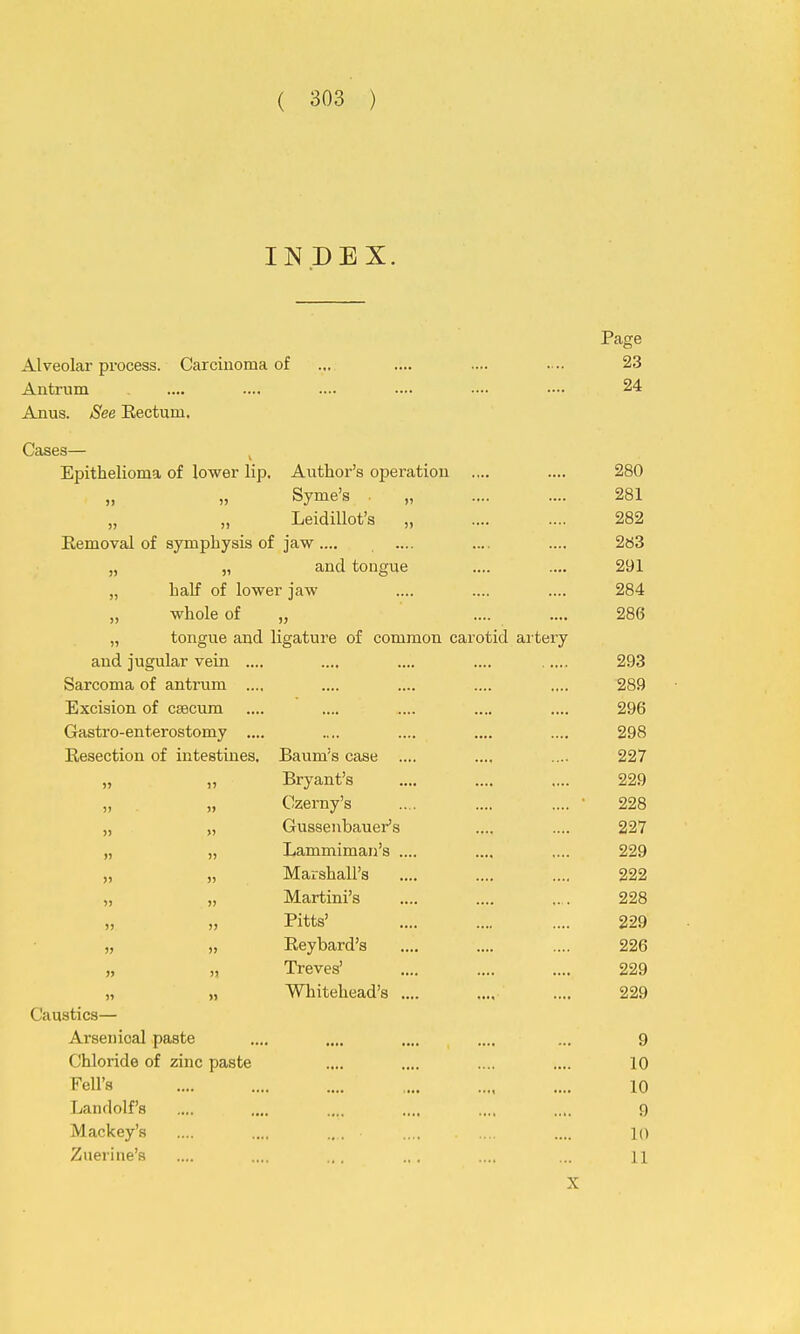 INDEX. Page Alveolar process. Carcinoma of ... .... .... . .. 23 Antrum .... .... .... —• —• 24 Anus. See Eectum. Cases— J Epithelioma of lower lip. Author's operation .... .... 280 „ „ Syme's „ .... .... 281 „ „ Leidillot's „ .... .... 282 Removal of symphysis of jaw.... .... .... .... 263 „ „ and tongue .... .... 291 „ half of lower jaw .... .... .... 284 „ whole of „ .... .... 286 „ tongue and ligature of common carotid artery and jugular vein .... .... .... .... 293 Sarcoma of antrum .... .... .... .... .... 289 Excision of caecum .... .... .... .... .... 296 Gastro-enterostomy .... .... .... .... .... 298 Resection of intestines, Baum's case .... .... .... 227 „ „ Bryant's .... .... .... 229 „ „ Czerny's .. . .... .... • 228 „ „ Gussenbauer's .... .... 227 „ „ Lammiman's .... .... .... 229 „ „ Marshall's .... .... .... 222 „ „ Martini's .... .... .. . 228 „ „ Pitts' .... .... .... 229 „ „ Reybard's .... .... .... 226 „ „ Treves' .... .... .... 229 „ Whitehead's .... .... .... 229 Caustics— Arsenical paste .... ..„ .... .... ... 9 Chloride of zinc paste .... .... .... .... 10 Pell's .... .... .... .... .... .... 10 Landolf's .... .... .... .... .... .... 9 Mackey's .... .... ... .... .... .... lo Zuerine's .... .... ... ... .... ... n X