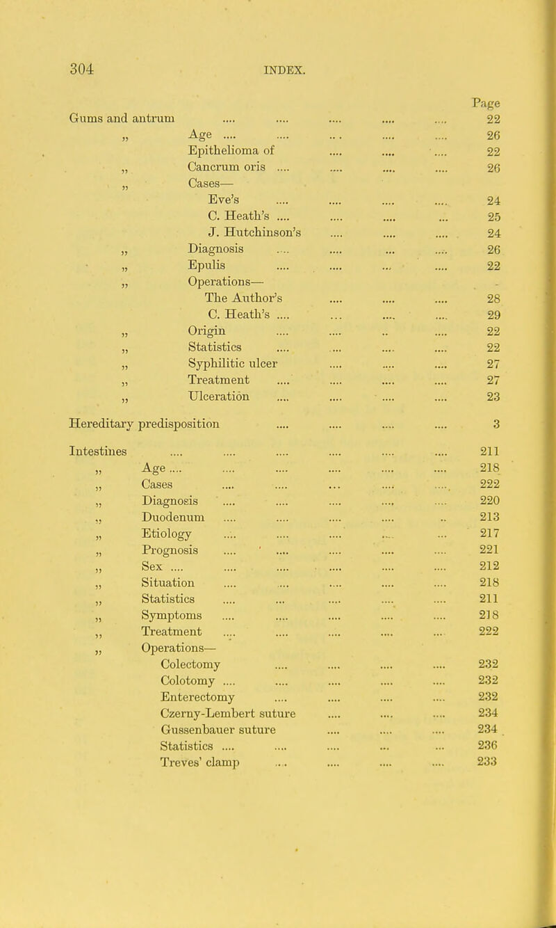 Page Gums and antrum .... .... .... .... .... 22 Age 26 Epithelioma of .... .... .... 22 „ Cancrum oris .... .... .... .... 26 CcLSGS— Eve's .... .... .... .... 24 C. Heath's .... .... .... ... 25 J. Hutchinson's .... .... 24 „ Diagnosis ... .... ... .... 26 „ Epulis .... .... ... .... 22 „ Operations— The Author's .... .... .... 28 C. Heath's .... ... .... .... 29 „ Origin .... .... .. .... 22 „ Statistics .... ... .... .... 22 „ Syphilitic ulcer .... .... .... 27 „ Treatment .... .... .... .... 27 „ Ulceration .... .... .... .... 23 Hereditary predisposition .... .... .... .... 3 Intestines .... .... .... .... .... .... 211 „ Age.... .... .... .... .... .... 218 „ Cases .... .... ... .... 222 „ Diagnosis .... .... .... .... .... 220 „ Duodenum .... .... .... .... .. 213 „ Etiology .... .... .... ... 217 „ Prognosis .... ' .... .... .... .... 221 Sex .... .... 212 „ Situation .... ... .... .... .... 218 „ Statistics .... ... .... .... .... 211 „ Symptoms .... .... .... .... .... 218 „ Treatment .... .... .... .... ... 222 „ Operations— Colectomy .... .... .... .... 232 Colotomy .... .... .... .... .... 232 Enterectomy .... .... .... .... 232 Czerny-Lembert suture .... .... .... 234 Gussenbauer suture .... .... .... 234 Statistics .... .... .... ... ... 236 Treves'clamp .. . .... .... .... 233