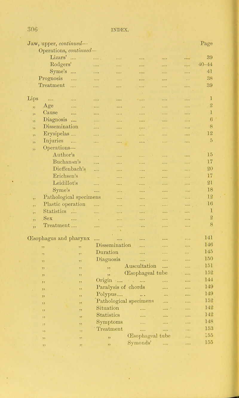Jaw, upper, continued— Page Operations, continued— Lizars' .... .... .... .... .... .... 39 Eodgers' .... .... .... .... .... 40-44 Syme's .... .... .... .... .... .... 41 Prognosis .... .... .... .... .... ... 38 Treatment .... .... .... .... .... .... 39 Lips .... .... .... .... .... .... .... 1 „ Age .... .... .... .. .... .... 2 „ Cause .... .... .... .... .... .... 1 „ Diagnosis .... .... .... .... .... .... 6 „ Dissemination .... .... .... .... .... 8 „ Erysipelas.... .... .... .... .... .... 12 „ Injuries .... .... .... .... .... .... 5 „ Opei'atious— Author's .... .... .... .... .... 15 Buchanan's .... .... .... .... .... 17 Dieifenbach's .... .... .... .... .... 20 Erichsen's .... .... .... .... 17 Leidillot's 21 Syme's .... .... .... .... .... 18 ,. Pathological specimens .... .... .... .... 12 ,, Plastic operation .... .... .... .... .... 16 „ Statistics .... .... .... .... .... .... 1 „ Sex .... 2 „ Treatment.... .... .... ... .... .... 8 Oesophagus and pharynx .... .... .... .... -.. „ „ Dissemination .... .... .... 146 ., ,, Duration .... .... -. 145 „ „ Diagnosis .... .... .— 150 „ „ ,, Auscultation .... .... 151 „ „ „ Oesophageal tube .... 152 „ „ Origin .... .... 144 „ „ Paralysis of chords .... .... 149 ' „ Polypus 149 „ Pathological specimens .... .... 152 „ Situation .... .... .... 142 „ „ Statistics .... .... .... 142 ., „ Symjjtoms .... .... .... 148 „ ,, ' Treatment .... .... ... 153 „ „ „ CEsophagpal tube .... 155 „ „ „ Synioiids' .... .... 155