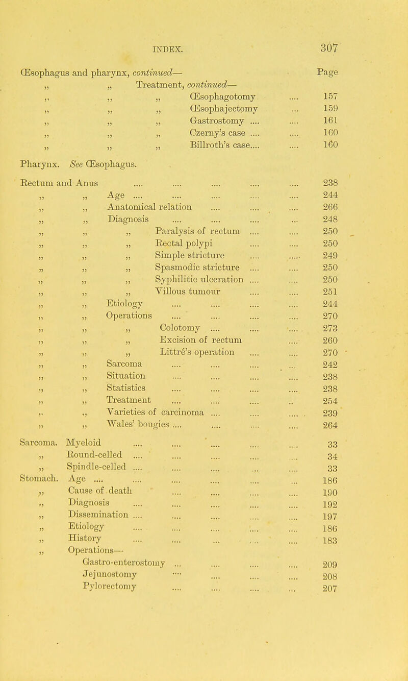 (Esophagus and phai-ynx, continued— Page „ „ Treatment, continued— ,, ,, „ ffisophagotomy .... 157 „ „ „ CEsophajectpmy ... 159 „ „ „ Gastrostomy .... .... 161 „ „ „ Czerny's case .... .... ICO „ „ „ Billroth's case.... .... 1(30 Pharynx. See CEsophagns. Eecttim and Anus .... .... .... .... .... 238 ,, „ Age .... .... .... .... .... 244 „ „ Anatomical relation .... .... .... 266 „ „ Diagnosis .... .... .... ... 248 „ „ „ Paralysis of rectum .... .... 250 „ „ „ Eectal polypi .... .... 250 „ „ ,, Simple stricture .... 249 „ „ „ Spasmodic stricture .... .... 250 „ „ Syphilitic ulceration .... .... 250 „ ,, „ Villous tumour .... .... 251 „ „ Etiology .... .... .... .... 244 „ „ Operations .... .... .... .... 270 „ „ „ Colotomy .... .... • 273 „ „ „ Excision of rectum .... 260 „ „ » Littr6's operation .... .... 270 ' „ Sarcoma .... .... .... ... 242 1, „ Situation .... .... .... .... 238 „ Statistics .... .... .... .... 238 ,> ), Treatment .... .... .... .. 254 ,. „ Varieties of carcinoma .... .... 239 ,j )5 Wales' bougies .... .... .... .... 264 Sarcoma. Myeloid .... .... ' .... .... . 33 „ Eound-celled .... .... .... .... . 34 „ Spindle-celled .... .... .... .. .... 33 Stomach. Age .... .... .... .... .... jgg „ Cause of death .... .... .... .... \c^q „ Diagnosis .... .... .... ... 192 „ Dissemination .... .... .... .. 197 Etiology .... .... .... .... .... 186 History 183 „ Operations— Gastro-enterostomy ... .... .... .... 209 Jejunostomy •- .... .... .... 2O8 Pylorectoniy .... .... ... 207