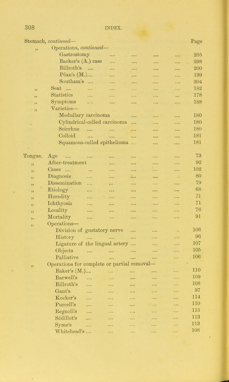 Stomach, continued— Page „ Operations, continued— Gastrostomy .... .... .... 205 Barker's (A.) case .... .... .... .... 298 Billroth's .... .... .... .... .... 200 Plan's (M.).... .... .... .... .... 199 Southam's .... .... .... .... .... 204 „ Seat .... ■ .... .... .... .... 182 „ Statistics .... .... .... .... .... 178 „ Symptoms .... .... .... .... .... 188 „ Varieties— Medullary carcinoma .... .... .... 180 Cylindrical-celled carcinoma .... .... .... 180 Scirrhus .... .... .... .... .... 180 Colloid .... .... .... 181 Squamous-celled epithelioma .... .... .... 181 Tongue. Age .... .... .... .... .... .... 73 „ After-treatment .... .... .... .... 92 „ Cases .... ... .... .... .... 102 „ Diagnosis .... .... .... .... . 80 „ Dissemination .... ... .... .... .... 79 „ Etiology .... ... .... .... .... 68 „ Heredity .... - .... .... .... .... 71 „ Ichthyosis .... .... .... .... .... 71 ,, Locality .... .... .... .... .... 76 „ Mortality .... .... .... .... .... 91 „ Operations— Division of gustatory nerve .... .... .. 106 History .... .... .... .... 96 Ligature of the lingual artery .... .... .... 107 Objects .... .... .... .... 105 Palliative .... .... .... ... 106 „ Operations for complete or partial removal— Baker's (M.) ■ 110 Barwell's 109 Billroth's 108 Gant's 97 Kocker's 114 Purcell's 110 Kegnoli's .... .... ... .— S6dilIot'3 113 Syme's .... •••• • ■• •••• •— Whitehead's .... .... .... .... 108