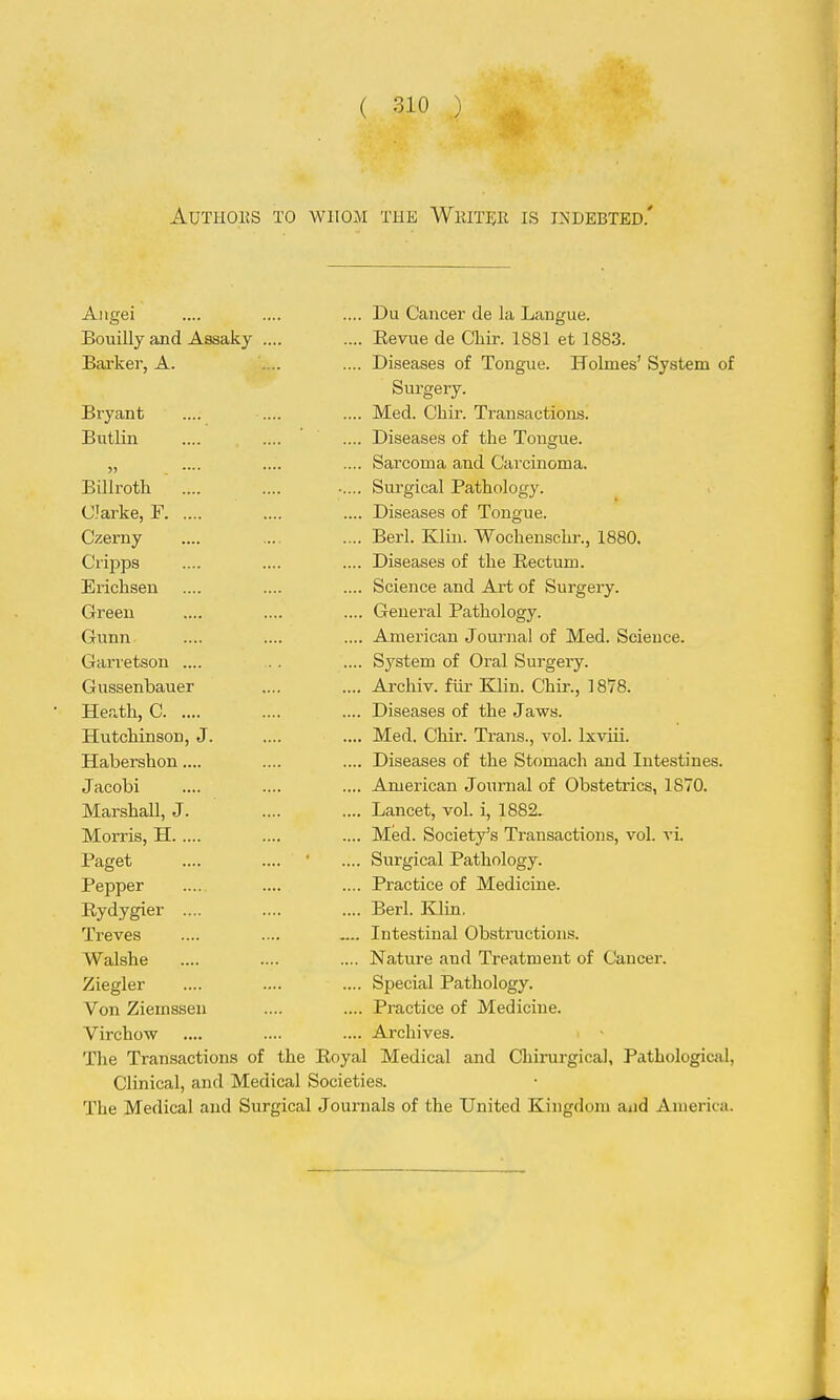 AUTIIOHS TO WHOM THE WkITER IS INDEBTED.' Aiigei .... .... .... Du Cancer de la Langue. Bouilly and Assaky .... .... Eevue de Cliir. 1881 et 1883. Barker, A. .... .... Diseases of Tongue. Holmes' System of Surgery. Bryant .... .... .... Med. Chir. Transactions. Bntlin .... .... .... Diseases of the Tongue. „ .... .... .... Sarcoma and Carcinoma. Billroth .... .... Surgical Pathology. C'arke, F .... .... Diseases of Tongue. Czerny .... .... .... Berl. Klin. Wochenschr., 1880. Cripps .... .... .... Diseases of the Eectum. Erichsen .... .... .... Science and Art of Surgery. Green .... .... .... General Pathology. Gunn .... .... .... American Journal of Med. Science. Garretson .... . . .... System of Oral Surgery. Gussenbauer .... .... Archiv. fiir Klin. Chir., 1878. Heath, C .... .... Diseases of the Jaws. Hutchinson, J. .... .... Med. Chir. Trans., vol. Ixviii. Habershon .... .... .... Diseases of the Stomach and Intestines. Jacobi .... .... .... American Journal of Obstetrics, 1870. Marshall, J. .... .... Lancet, vol. i, 1882. Morris, H .... .... Med. Society's Transactions, vol. vi. Paget .... .... ' .... Surgical Pathology. Pepper .... .... Practice of Medicine. Eydygier .... .... .... Berl. Klin, Treves .... .... .... Intestinal Obstructions. Walshe .... .... .... Nature and Treatment of Cancer. Ziegler .... .... .... Special Pathology. Von Ziemsseu .... .... Practice of Medicine. Virchow .... .... .... Archives. The Transactions of the Royal Medical and Chirurgical, Pathological, Clinical, and Medical Societies. The Medical and Surgical Journals of the United Kingdom aad America.