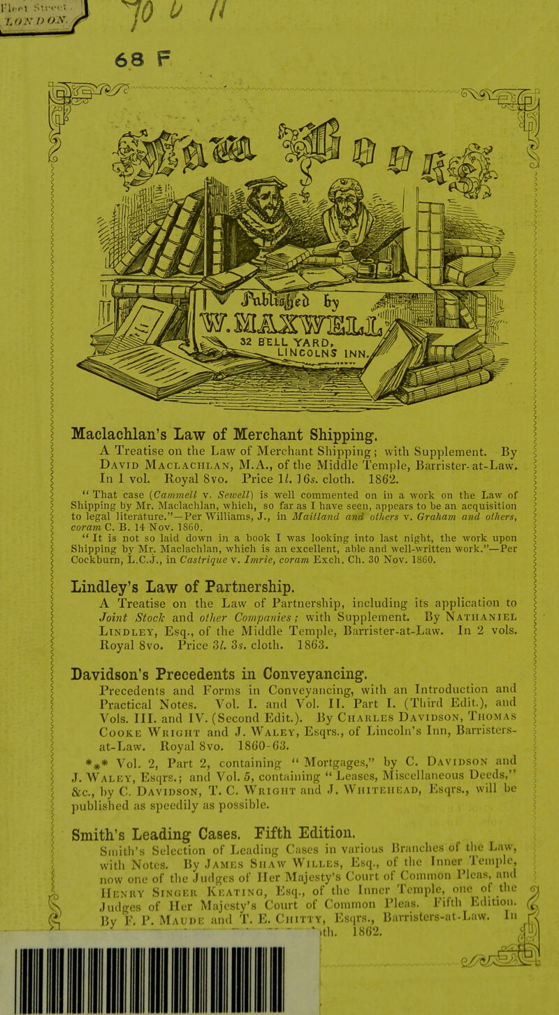I. * JO 68 F Maclachlan's Law of Merchant Shipping. A Treatise on the Law of Merchant Shipping; with Supplement. By David Maclachlan, M.A., of the Middle Temple, Barrister-at-Law. In 1 vol. Royal 8vo. Price IL ] 6s. cloth. 1862.  That case {Cammell v. Seiuell) is well commented on in a work on the Law of Shipping by Mr. Maclachlan, which, so far as I have seen, appears to be an acquisition to legal literature.—Per Williams, J., in Maitland and others v. Graham and others, coram C. B. 14 Nov. 1860.  It is not so laid down in a book I was looking into last night, the work upon Shipping by Mr. Maclachlan, which is an excellent, able and well-written work.—Per Cockburn, L.C. j., in Castrique v. Imrie, coram Exch. Ch. 30 Nov. 1860. Lindley's Law of Partnership. A Treatise on the Law of Partnership, including its application to Joint Stock and other Covipanies; with Supplement. By Nathaniel LiNDLEY, Esq., of the Middle Temple, Barrister-at-Law. In 2 vols. Royal Svo. Price ZL Ss. cloth. 1863. Davidson's Precedents in Conveyancing. Precedents and Forms in Conveyancing, with an Introduction and Practical Notes. Vol. I. and Vol. II. Part I. (Third Edit.), and Vols. III. and IV. (Second Edit.). By Charles Davidson, Thomas Cooke Wuight and J. Waley, Esqrs., of Lincoln's Inn, Barristers- at-Law. Royal 8vo. 1860-63. *#* Vol. 2, Part 2, containing *' Mortgages, by C. Davidson and J. W^ALEY, Esqrs.; and Vol. 5, containing  Leases, Miscellaneous Deeds, &c., by C. Davidson, T. C. Wright and J. Whitehead, Esqrs., will be published as speedily as possible. Smith's Leading Cases. Fifth Edition. Smith's Selection of Leading Cases in various Branches of tlie Law, with Notes. By James Shaw Willes, Esq., of the Inner Temple, now one of the Judges of Her Majesty's Court of Common Pleas, and Henry Singer Keating, Esq., of the Inner Temple, one of the - - '• Fifth Edition. Judges of Her Majesty's Court of Common Pleas. By F. P. Maude and T. E. Chitty, Esqrs,, Barris risters-at-Law. .th. 1862. In c