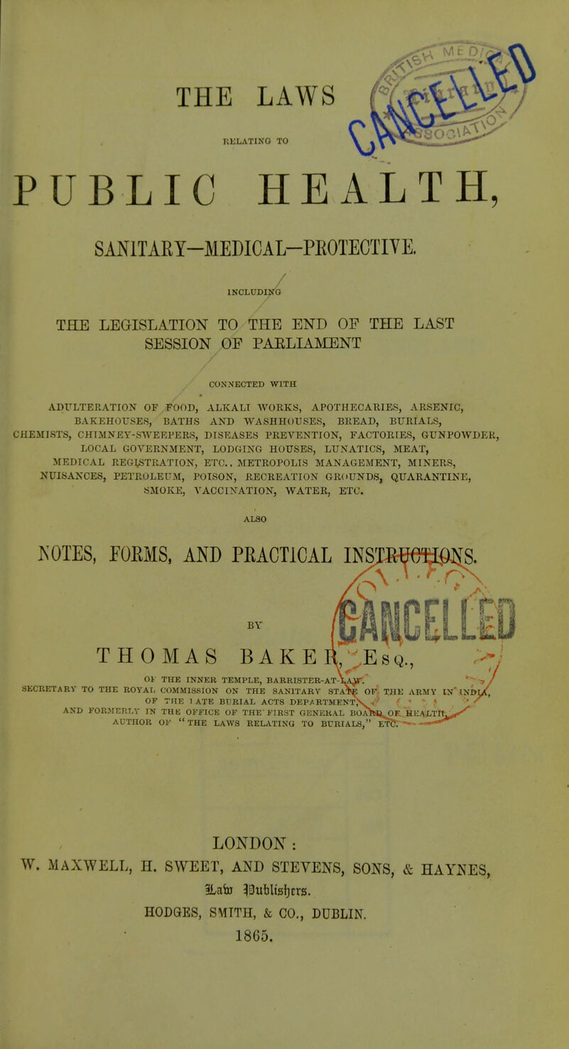 THE LAWS RKLATING TO \ % PUBLIC HEALTH, SANITARY-MEDICAL-PEOTECTIYE. INCLUDING THE LEGISLATION TO THE END OF THE LAST SESSION OF PAELIAMENT CONNECTED WITH ADULTERATION OF FOOD, ALKALI WORKS, APOTHECARIES, ARSENIC, BAKEHOUSES, BATHS AND WASHHOUSES, BREAD, BURIALS, CHEMISTS, CHIMNEY-SWEEPERS, DISEASES PEEA^ENTION, FACTORIES, GUNPOWDER, LOCAL GOVERNMENT, LODGING HOUSES, LUNATICS, MEAT, MEDICAL REGISTRATION, ETC., METROPOLIS MANAGEMENT, MINERS, NUISANCES, PETROLEUM, POISON, RECREATION GROUNDS, QUARANTINE, SMOKE, VACCINATION, WATER, ETC. ALSO KOTES, rOKMS, AND PRACTICAL INS] BY THOMAS BAKEIl SEsq, OF THE INNER TEMPLE, B A KRISTER-AT-1 SKCRETARV TO THE ROYAL COMMISSION ON THE SANITARY STA*^ OF. THE ARMY IN'.lNDl OF THE 1 ATE BURIAL ACTS DEPARTMENT^ -, ' ' AND FORMERLY IN THK OFFICE OF THE'FIRST GENERAL BOA^WJ^K, HE^LTIt^ AUTHOR OF  THE LAWS REL^VTING TO BURIALS, ET? LONDON : W. MAXWELL, H. SWEET, AND STEVENS, SONS, & HAYNES, 3Labj 5Bublts{)crs. HODGES, SMITH, & CO., DUBLIN. 1865.