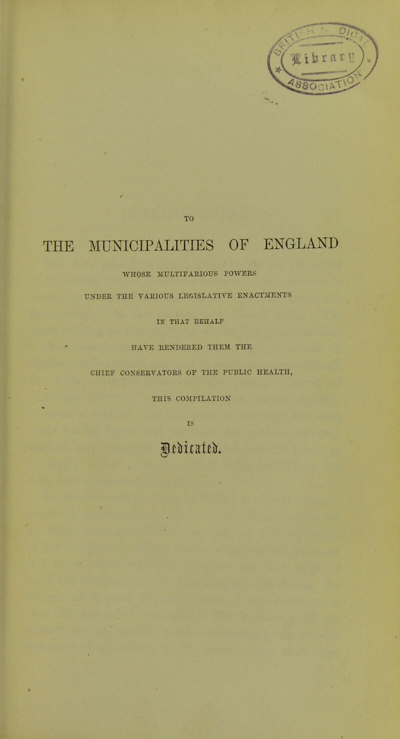TO THE MUNICIPALITIES OF ENGLAND WHOSE MULTIFAEIOUS I'OV/BRK UNDER THE VARIOUS LEGISLATIVE ENACTMENTS IN THAT BEHALP HAVE RENDERED THEM THE CHIEF CONSERVATORS OF THE PUBLIC HEALTH, THIS COMPILATION IS