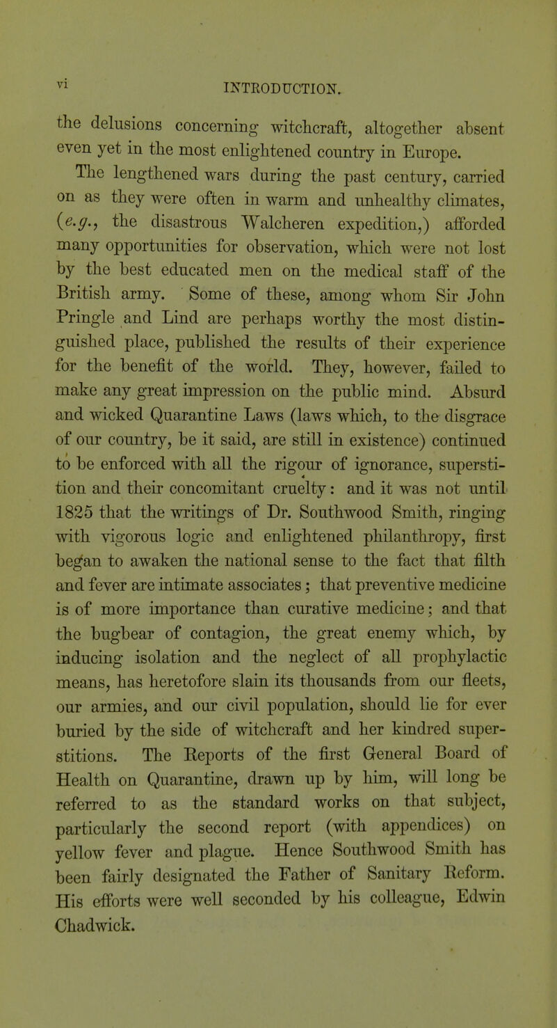 the delusions concerning witchcraft, altogether absent even yet in the most enlightened country in Europe. The lengthened wars during the past century, carried on as they were often in warm and unhealthy climates, {e.g., the disastrous Walcheren expedition,) afforded many opportunities for observation, which were not lost by the best educated men on the medical staff of the British army. Some of these, among whom Sir John Pringle and Lind are perhaps worthy the most distin- guished place, published the results of their experience for the benefit of the world. They, however, failed to make any great impression on the public mind. Absurd and wicked Quarantine Laws (laws which, to the disgrace of our country, be it said, are still in existence) continued to be enforced with all the rigour of ignorance, supersti- tion and their concomitant cruelty: and it was not until 1825 that the writings of Dr. Southwood Smith, ringing with vigorous logic and enlightened philanthropy, first began to awaken the national sense to the fact that filth and fever are intimate associates; that preventive medicine is of more importance than curative medicine; and that the bugbear of contagion, the great enemy which, by inducing isolation and the neglect of all prophylactic means, has heretofore slain its thousands from our fleets, our armies, and our civil population, should lie for ever buried by the side of witchcraft and her kindred super- stitions. The Eeports of the first General Board of Health on Quarantine, drawn up by him, will long be referred to as the standard works on that subject, particularly the second report (with appendices) on yellow fever and plague. Hence Southwood Smith has been fairly designated the Father of Sanitary Reform. His efforts were well seconded by his colleague, Edwin Chadwick.