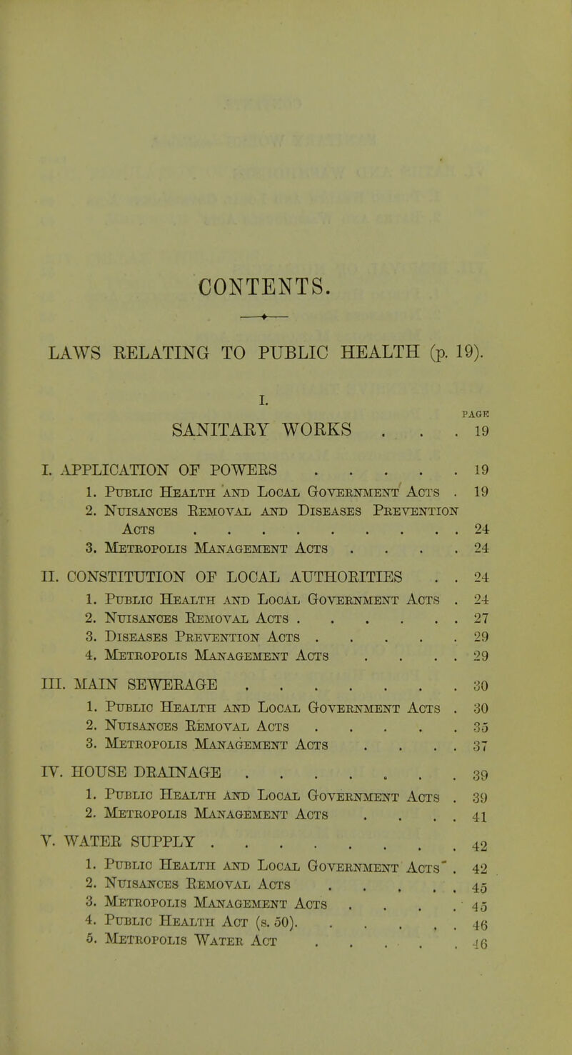 CONTENTS. ♦ LAWS EELATING TO PUBLIC HEALTH (p. 19). I. PAGE SANITARY WORKS ... 19 I. APPLICATION OF POWEES 19 1. Public Health akd Local GovER]sitfENT Acts . 19 2. Ntjisaj^ces Eemoval ajshd Diseases Prevention Acts 24 3. Metropolis Management Acts . . . .24 II. CONSTITUTION OF LOCAL AUTHOEITIES . . 24 1. Public Health and Local G-overnment Acts . 24 2. Nuisances Eemoval Acts 27 3. Diseases Prevention Acts 29 4. Metropolis Management Acts . . . . 29 III. MAIN SEWEEAGE 30 1. Public Health and Local Government Acts . 30 2. Nuisances Eemoval Acts 35 3. Metropolis Management Acts . . . . 37 IV. HOUSE DEAINAGB 39 1. Public Health and Local Government Acts . 39 2. Metropolis Management Acts . . . . 41 V. WATEE SUPPLY 42 1. Public Health and Local Government Acts' . 42 2. Nuisances Eemoval Acts 45 3. Metropolis Management Acts . . . . 45 4. Public Health Act (s. 50) 46