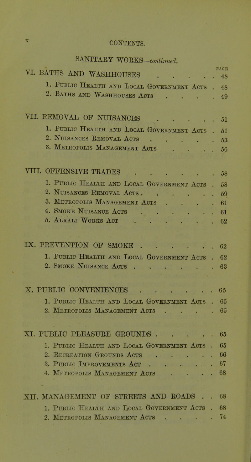 SANITAEY YiOBK^—continued, VI. BATHS AND WASHHOUSES . . . . . 48 1. Public Health Am) Local Goveenment Acts . 48 2. Baths akd Washhotjses Acts . . . .49 YII. EEMOVAL OF NUISANCES 51 1. Public Health Am) Local Governi^ent Acts . 51 2. Nuisances Eemoval Acts 53 '6. Metropolis Management Acts . . . . 56 Vni. OFFENSIVE TEADES 58 1. Public Health and Local Government Acts . 58 2. Nuisances Eemoval Acts 59 3. Metropolis Management Acts . . . .61 4. Smoke Nuisance Acts 61 5. Alkali Works Act 62 IX. PEEYENTION OF SMOKE 62 1. Public Health and Local Government Acts . 62 2. Smoke Nuisance Acts 63 X. PUBLIC CONVENIENCES 65 1. Public Health and Local Government Acts . 65 2. Metropolis Management Acts . . . .65 XI. PUBLIC PLEASUEE GEOUNDS 65 1. Public Health and Local Government Acts . 65 2. Eecreation Grounds Acts 66 3. Public Improvements Act 67 4. Metropolis Management Acts . . . . 68 XII. MANAGEMENT OF STEEETS AND EOADS . . 68 1. Public Health and Local Government Acts . 68 2. Metropolis Management Acts . . . .74