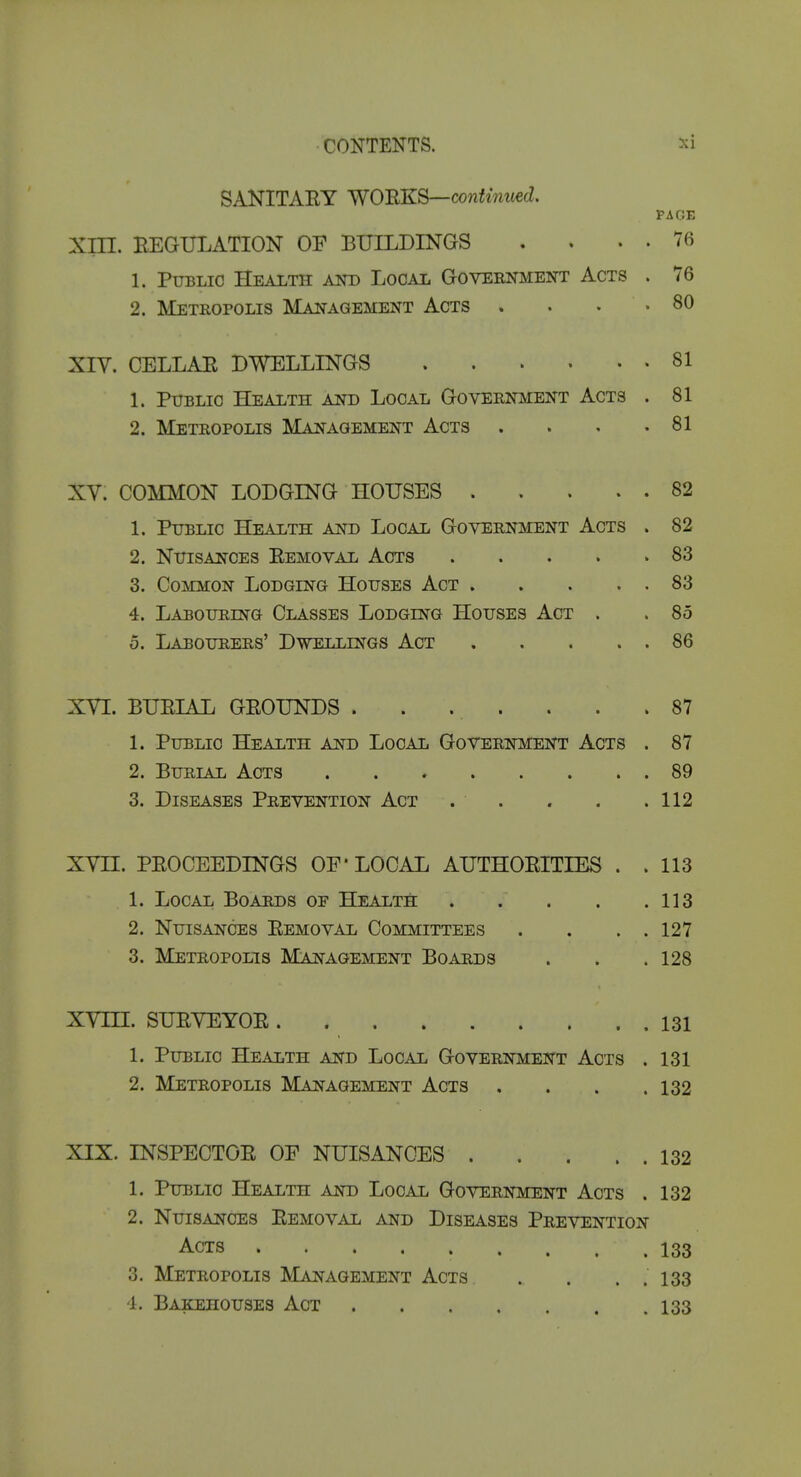 SANITARY WO'BKS—co7iUm(£d. PAGE Xm. REGULATION OF BUILDINGS . . . . 76 1. Public Health Am) Local Goveenment Acts . 76 2. Metropolis Management Acts . . . .80 XIY. CELLAE DWELLINGS 81 1. Public Health and Local Government Acts . 81 2. Metropolis Management Acts . . . .81 XV. COMMON LODGING HOUSES 82 1. Public Health and Local Government Acts . 82 2. Nuisances Eemoval Acts 83 3. Common Lodging Houses Act 83 4. Labouring Classes Lodging Houses Act . . 85 5. Labourers' Dwellings Act 86 XVI. BUEIAL GEOUNDS . . . . . . .87 1. Public Health and Local Government Acts . 87 2. Burial Acts 89 3. Diseases Prevention Act . . , . .112 XVn. PEOCEEDINGS OF'LOCAL AUTHOEITIES . . 113 1. Local Boards of Health . . . . .113 2. Nuisances Eemoval Committees . . . . 127 3. Metropolis Management Boards . . .128 XVm. SUEVEYOE 131 1. Public Health and Local Government Acts . 131 2. Metropolis Management Acts . . . .132 XIX. INSPECTOE OF NUISANCES 132 1. Puiblic Health and Local Government Acts . 132 2. Nuisances Eemoval and Diseases Prevention Acts ......... 133 3. Metropolis Management Acts . . . . 133