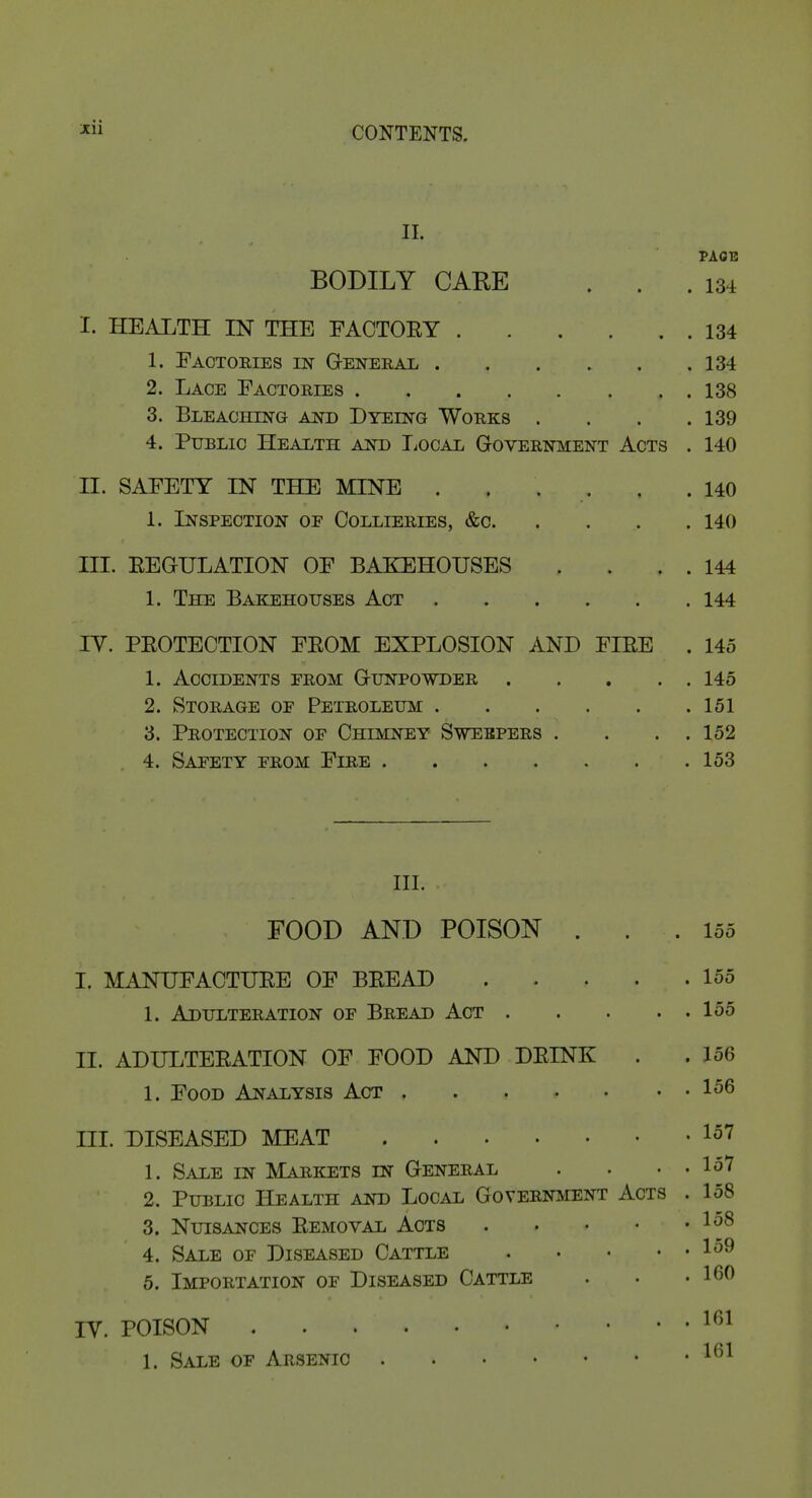 II. PAGE BODILY CARE . . .134 I. HEALTH IN THE FACTOEY 134 1. Eactories m General 134 2. Lace Eactories 138 3. Bleaching and Dyeing Works . . . .139 4. Public Health and liOCAL Government Acts . 140 II. SAFETY IN THE MINE ...... 140 1. Inspection op Collieries, &c 140 III. EEGULATION OF BAKEHOUSES . . . . 144 1. The Bakehouses Act 144 lY. PEOTECTION FEOM EXPLOSION AND FIEE . 145 1. Accidents from Gunpowder 145 2. Storage of Petroleum 151 3. Protection of Chimney Sweepers . . . .152 4. Safety from Fire 153 III. FOOD AND POISON ... 155 I. MANUFACTIJEE OF BEEAD 155 1. Adulteration of Bread Act 155 II. ADULTEEATION OF FOOD AND DEINK . . 156 1. Food Analysis Act 156 III. DISEASED MEAT 157 1. Sale in Markets in General . . . . 157 2. Public Health and Local Government Acts . 158 3. Nuisances Eemoval Acts 4. Sale of Diseased Cattle 1^^ 5. Importation of Diseased Cattle . • .160 IV. POISON ^^'^ 1. Sale of Arsenic