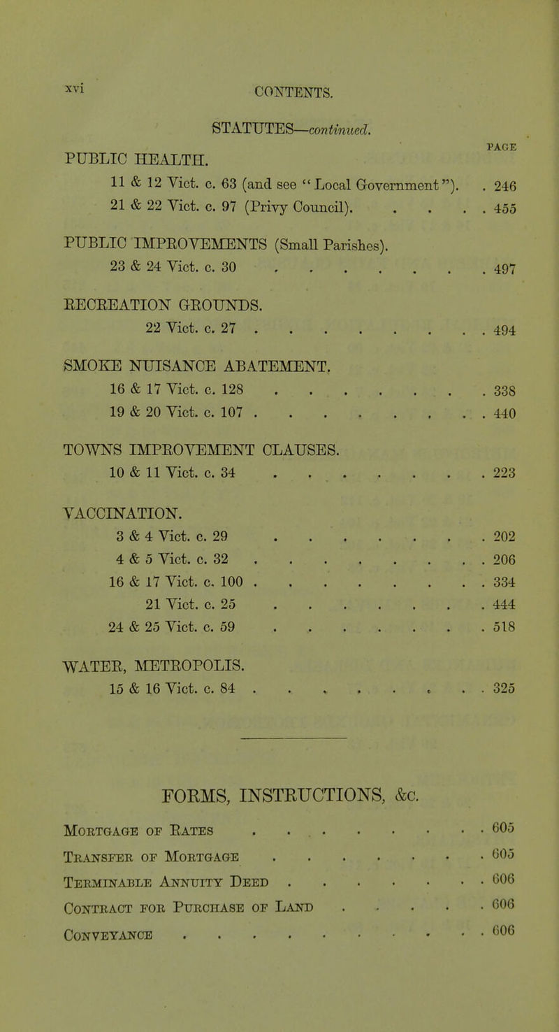 STATVT-ES—continued. PAGE PUBLIC HEALTH. 11 & 12 Vict. c. 63 (and see Local Government). . 246 21 & 22 Vict. c. 97 (Privy Council) 455 PUBLIC IMPEOVEMENTS (SmaU Parishes). 23 & 24 Vict. c. 30 497 EECEEATION GEOUNDS. 22 Vict. c. 27 494 SMOKE NUISANCE ABATEMENT. 16 & 17 Vict. c. 128 338 19 & 20 Vict. c. 107 440 TOWNS IMPEOVEMENT CLAUSES. 10 & 11 Vict. c. 34 223 VACCINATION. 3 «fe 4 Vict. c. 29 202 4 & 5 Vict. c. 32 206 16 & 17 Vict. c. 100 334 21 Vict. c. 25 444 24 & 25 Vict. c. 59 518 WATEE, METEOPOLIS. 15 & 16 Vict. c. 84 . . 325 FORMS, INSTRUCTIONS, &c. Mortgage of Eates . 605 TE.4J7SFEII OF Mortgage 605 Terminable Aids'Uity Deed 606 Contract for Purchase of Land 606 Conveyance 606