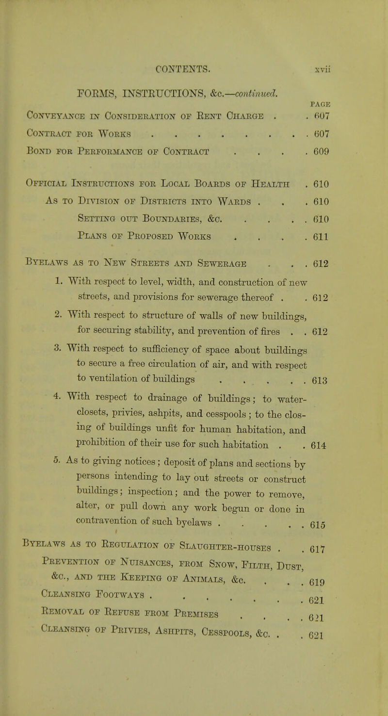FOEMS, INSTEUCTIONS, continued. PAGE COXVEY.INCE LN- CONSIDERATION OF EeNT ChARGE . . 807 Contract for Works 607 Bond for Performance of Contract .... 609 Official Instructions for Local Boards of Health . 610 As to Division of Districts into Wards . . .610 Setting out Boundaries, &c 610 Plans of Proposed Works . . . .611 Byelaws as to New Streets and Sewerage . . . 612 1. With respect to level, width, and construction of new streets, and provisions for sewerage thereof . .612 2. With respect to structure of walls of new buildings, for securing stability, and prevention of fires . . 612 3. With respect to suflBciency of space about buildings to secure a free circulation of air, and with respect to ventilation of buildings 613 4. With respect to di-ainage of buildings; to water- closets, privies, ashpits, and cesspools ; to the clos- ing of buildings unfit for human habitation, and prohibition of their use for such habitation . .614 0. As to giving notices; deposit of plans and sections by persons intending to lay out streets or construct buildings; inspection; and the power to remove, alter, or pull down any work begun or done in contravention of such byelaws 615 Byelaws as to Eegulation of Slaughter-houses . . 617 Prevention of Nuisances, from Snow, Filth, Dust, &c., AND THE Keeping of Animals, &c. . . . 619 Cleansing Footways . . . 021 Eemoval of Effuse from Premises . . , Cleansing of Privies, Ashpits, Cesspools, &c. . . 621