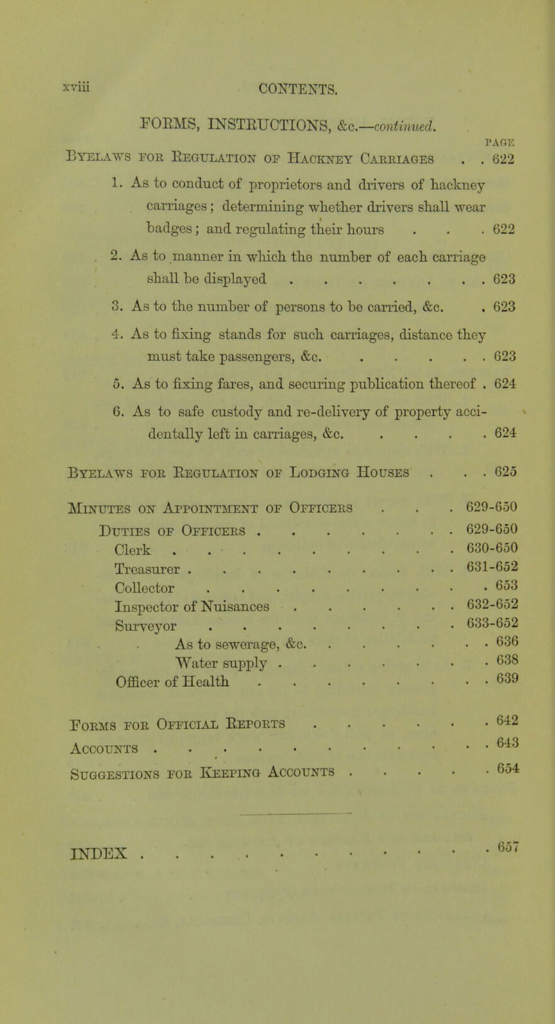 FOEMS, INSTEUCTIONS, continued. PAGE Byelaws for Eegtjlatiott of Hackney Carriages . . 622 1. As to conduct of proprietors and drivers of hackney carriages; determining wlietlier drivers shall wear badges; and regulating their hours . . . 622 2. As to manner in which the number of each carriage shall be displayed 623 3. As to the number of persons to be carried, &c. . 623 4. As to fixing stands for such carriages, distance they must take passengers, &c. 623 5. As to fixing fares, and securing publication thereof . 624 6. As to safe custody and re-delivery of property acci- dentally left in carriages, &c. .... 624 Byelaws for Eegulation of Lodging Houses . . . 625 MiNTJTES ON Appointment of Officers . . . 629-650 Duties of Officers . 629-650 Clerk . 630-650 Treasurer . . . 631-652 Collector 653 Inspector of Nuisances 632-652 Surveyor ........ 633-652 As to sewerage, &c 636 Water supply 638 Officer of Health 639 Forms for OFFiciAii Efforts Accounts Suggestions for Keeping Accounts . INDEX 657