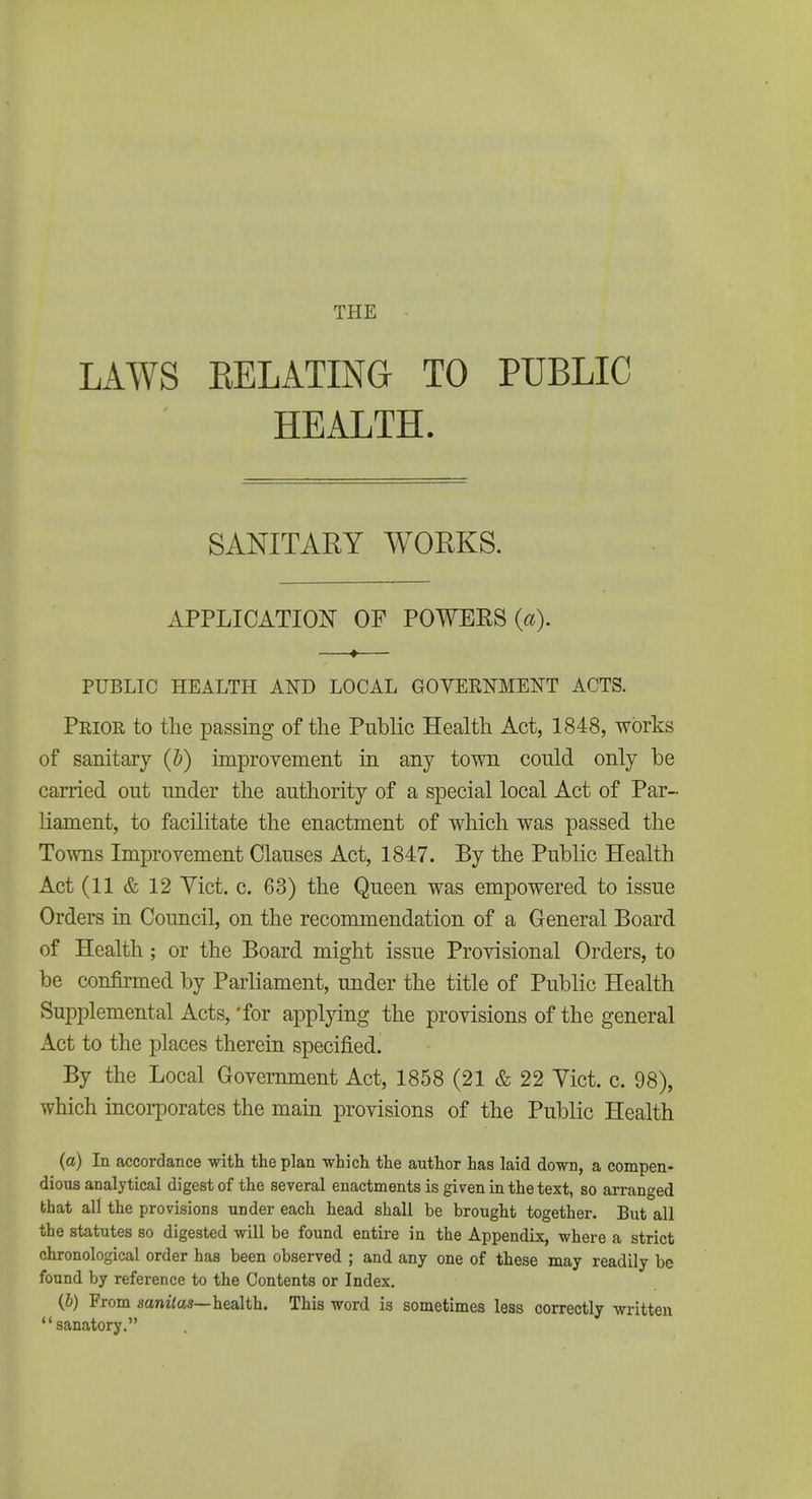 THE LAWS EELATING TO PUBLIC HEALTH. SANITARY WORKS. APPLICATION OF POWEES PUBLIC HEALTH AND LOCAL GOYERMENT ACTS. Prior to the passing of the Public Health Act, 1848, works of sanitary (b) improvement in any town conid only be carried out under the authority of a special local Act of Par- liament, to facilitate the enactment of which was passed the Towns Improvement Clauses Act, 1847. By the Public Health Act (11 & 12 Yict. c. 63) the Queen was empowered to issue Orders in Council, on the recommendation of a General Board of Health; or the Board might issue Provisional Orders, to be confirmed by Parliament, under the title of Public Health Supplemental Acts, 'for applpng the provisions of the general Act to the places therein specified. By the Local Government Act, 1858 (21 & 22 Yict. c. 98), which incorporates the main provisions of the Public Health (a) In accordance with the plan which the author has laid down, a compen- dious analytical digest of the several enactments is given in the text, so arranged that all the provisions under each head shall be brought together. But all the statutes so digested will be found entire in the Appendix, where a strict chronological order has been observed ; and any one of these may readily be found by reference to the Contents or Index. (&) From sanzVas—health. This word is sometimes less correctly written sanatory.