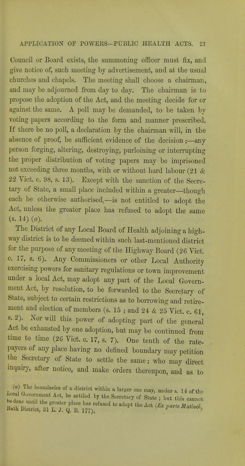 Council or Board exists, the summoning officer must fix, and give notice of, such meeting by advertisement, and at the usual churches and chapels. TJie meeting shall choose a chairman, and may be adjourned from day to day. The chairman is to propose the adoption of the Act, and the meeting decide for or against the same. A poll may be demanded, to be taken by voting papers according to the form and manner prescribed. If there be no poll, a declaration by the chairman will, in the absence of proof, be sufficient evidence of the decision;—any person forging, altering, destroying, purloining or inten-upting the proper distribution of voting papers may be imprisoned not exceeding three months, with or without hard labour (21 & 22 Yict. c. 98, s. 13). Except with the sanction of the Secre- taiy of State, a small place included within a greater—though each be otherwise authorised—is not entitled to adopt the Act, unless the greater place has refused to adopt the same (s. 14) («). The District of any Local Board of Health adjoining a high- way district is to be deemed within such last-mentioned district for the purpose of any meeting of the Highway Board (26 Vict, c. 17, s. 6). Any Commissioners or other Local Authority exercising powers for sanitary regulations or town improvement under a local Act, may adopt any part of the Local Govern- ment Act, by resolution, to be forwarded to the Secretary of State, subject to certain restrictions as to borrowing and retire- ment and election of members (s. 15 ; and 24 & 25 Vict. c. 61, s. 2). ^^or will this power of adopting part of the general Act be exhausted by one adoption, but may be continued from time to time (26 Vict. c. 17, s. 7). One tenth of the rate- payers of any place having no defined boundary may petition the Secretary of State to settle the same; who may direct inquir)^ after notice, and make orders thereupon, and as to (a) The boundaries of a district within a larger one may, under s. 14 of the Lo^l Government Act, be settled by the Secretary of State ; but this cannot Ba^rDiZ^^^^^^ ''''''' i^^l^^rteMaaocl,