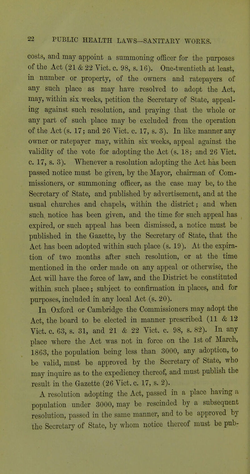 costs, and may appoint a summoning officer for the purposes of the Act (21 & 22 Vict. c. 98, s. 16). One-twentieth at least, in number or property, of the owners and ratepayers of any such place as may have resolved to adopt the Act, may, within six weeks, petition the Secretary of State, appeal- ing against such resolution, and praying that the whole or any part of such place may be excluded from the operation of the Act (s. 17; and 26 Yict. c. 17, s. 3). In like manner any orniev or ratepayer may, within six weeks, appeal against the validity of the vote for adopting the Act (s. 18; and 26 Vict, c. 17, s. 3). Whenever a resolution adopting the Act has been passed notice must be given, by the Mayor, chau-man of Com- missioners, or summoning officer, as the case may be, to the Secretary of State, and published by advertisement, and at the usual churches and chapels, within the district; and when such, notice has been given, and the time for such appeal has expired, or such appeal has been dismissed, a notice must be published in the Glazette, by the Secretary of State, that the Act has been adopted within such place (s. 19). At the expira- tion of two months after such resolution, or at the time mentioned in the order made on any appeal or otherwise, the Act will have the force of law, and the District be constituted within such place; subject to confirmation in places, and for purposes, included in any local Act (s. 20). In Oxford or Cambridge the Commissioners may adopt the Act, the board to be elected in manner prescribed (11 & 12 Vict. c. 63, s. 31, and 21 & 22 Vict. c. 98, s. 82). In any place where the Act was not in force on the 1st of March, 1863, the population being less than 3000, any adoption, to be valid, must be approved by tlie Secretary of State, who may inquire as to the expediency thereof, and must publish the result in the Gazette (26 Vict. c. 17, s. 2). A resolution adopting the Act, passed in a place having a population under 3000, may be rescinded by a subsequent resolution, passed in the same manner, and to be approved by the Secretary of State, by whom notice thereof must be pub-