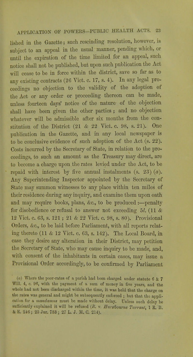 lished in the Gazette; such rescinding resolution, however, is subject to an appeal in the usual manner, pending which, or until the expiration of the time limited for an appeal, such notice shall not be published, but upon such publication the Act will cease to be in force within the district, save so far as to any existing contracts (26 Yict. c. 17, s. 4). In any legal pro- ceedings no objection to the validity of the adoption of the Act or any order or proceeding thereon can be made, unless fourteen days' notice of the natm-e of the objection shall have been given the other parties ; and no objection whatever will be admissible after six months from the con- stitution of the District (21 & 22 Yict. c. 98, s. 21). One publication in the Gazette, and in any local newspaper is to be conclusive evidence of such adoption of the Act (s. 22). Costs incurred by the Secretary of State, in relation to the pro- ceedings, to such an amount as the Treasury may direct, are to become a charge upon the rates levied under the Act, to be repaid with interest by five annual instalments (s. 23) (a). Any Superintending Inspector appointed by the Secretary of State may summon witnesses to any place within ten miles of their residence during any inquiry, and examine them upon oath and may require books, plans, &c., to be produced :—penalty for disobedience or refasal to answer not exceeding 61. (11 & 12 Yict. c. 63, s. 121 ; 21 & 22 Yict. c. 98, s. 80). Provisional Orders, &c., to be laid before Parliament, with all reports relat- ing thereto (11 & 12 Yict. c. 63, s. 142). The Local Board, in case they desire any alteration in their District, may petition the Secretary of State, who may cause inquiry to be made, and, with consent of the inhabitants in certain cases, may issue a Provisional Order accordingly, to be confirmed by Parliament (a) Where the poor-rates of a parish had been charged under statute 6 & 7 Will. 4, c. 96, with the payment of a sum of money in five years, and the whole had not been discharged within the time, it was held that the charge on the rates was general and might be subsequently enforced ; but that the appli- cation for a mandamus must be made without delay. Unless such delay be sufficiently explained it will be refused {R. v. HuvsthoxLrne Tarrant, 1 E. 13. & E. 246 ; 23 Jur. 783 ; 27 L, J. M. C. 214).