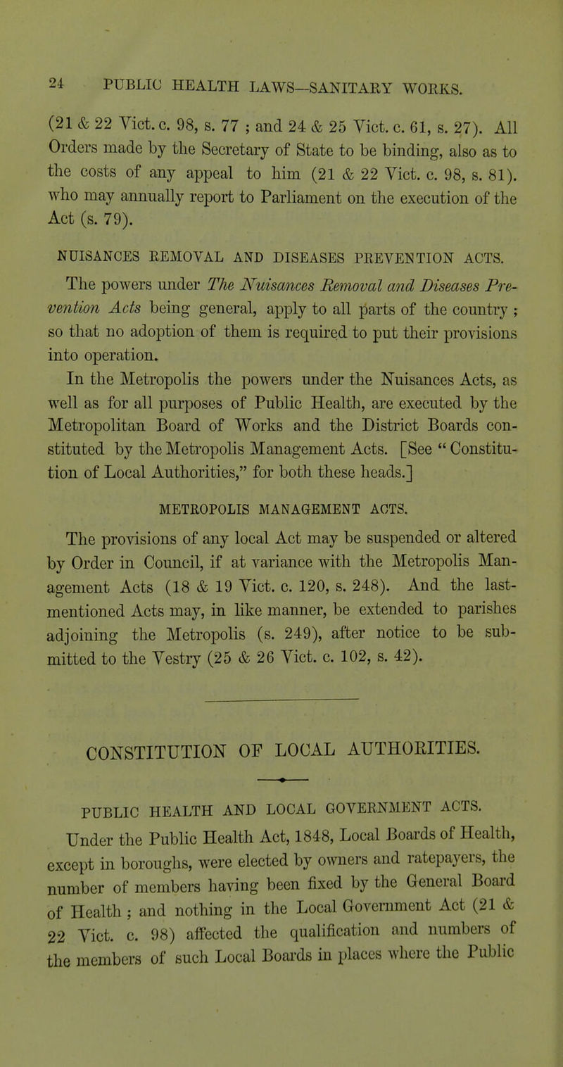 (21 & 22 Vict. c. 98, s. 77 ; and 24 & 25 Yict. c. 61, s. 27). All Orders made by the Secretary of State to be binding, also as to the costs of any appeal to him (21 & 22 Yict. c. 98, s. 81). who may annually report to Parliament on the execution of the Act (s. 79). NUISANCES REMOVAL AND DISEASES PREVENTION ACTS. The powers under The Nuisances Removal and Diseases Pre- vention Acts being general, apply to all parts of the country ; so that no adoption of them is required to put their provisions into operation. In the Metropolis the powers under the Nuisances Acts, as well as for all purposes of Public Health, are executed by the Metropolitan Board of Works and the District Boards con- stituted by the Metropolis Management Acts. [See  Constitu- tion of Local Authorities, for both these heads.] METROPOLIS MANAGEMENT ACTS. The provisions of any local Act may be suspended or altered by Order in Council, if at variance with the Metropolis Man- agement Acts (18 & 19 Yict. c. 120, s. 248). And the last- mentioned Acts may, in like manner, be extended to parishes adjoining the Metropolis (s. 249), after notice to be sub- mitted to the Yestry (25 & 26 Yict. c. 102, s. 42). CONSTITUTION OF LOCAL AUTHORITIES. PUBLIC HEALTH AND LOCAL GOVERNMENT ACTS. Under the Public Health Act, 1848, Local Boards of Health, except in boroughs, were elected by owners and ratepayers, the number of members having been fixed by the General Board of Health; and nothing in the Local Government Act (21 & 22 Yict. c. 98) affected the qualification and numbers of the members of such Local Boai'ds in places where the Public