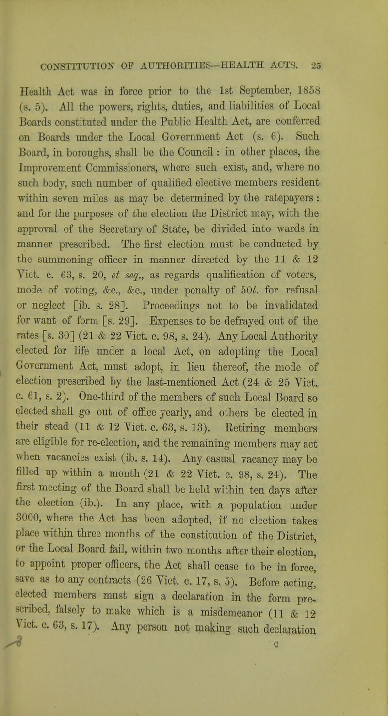 Health Act was in force prior to the 1st September, 1858 (s. 5). All the powers, rights, duties, and liabilities of Local Boards constituted under the Public Health Act, are confeiTed on Boards under the Local Government Act (s. 6). Such Board, in boroughs, shall be the Council: in other places, the Improvement Commissioners, where such exist, and, where no such body, such number of qualified elective members resident within seven miles as may be determined by the ratepayers : and for the purposes of the election the District may, with the approval of the Secretary of State, be divided into wards in manner prescribed. The first election must be conducted by the summoning officer in manner directed by the 11 & 12 Vict. c. 63, s. 20, et seq,, as regards qualification of voters, mode of voting, &c., &c., under penalty of 50^. for refusal or neglect [ib. s. 28J. Proceedings not to be invalidated for want of form [s. 29]. Expenses to be defrayed out of the rates [s. 30] (21 & 22 Vict. c. 98, s. 24). Any Local Authority elected for life under a local Act, on adopting the Local Government Act, must adopt, in lieu thereof, the mode of election prescribed by the last-mentioned Act (24 & 25 Yict. c. 61, s. 2). One-third of the members of such Local Board so elected shall go out of office yearly, and others be elected in their stead (11 & 12 Yict. c. 63, s. 13). Retiring members are eligible for re-election, and the remaining members may act when vacancies exist (ib. s. 14). Any casual vacancy may be filled up within a month (21 & 22 Yict. c. 98, s, 24). The first meeting of the Board shall be held within ten days after the election (ib.). In any place, with a population under 3000, where the Act has been adopted, if no election takes place within three months of the constitution of the District, or the Local Board fail, within two months after tlieir election, to appoint proper officers, the Act shall cease to be in force, save as to any contracts (26 Yict. c. 17, s, 5). Before acting, elected members must sign a declaration in the form pre, scribed, falsely to make which is a misdemeanor (11 & 12 Yict. c. 63, s. 17). Any person not making such declaration