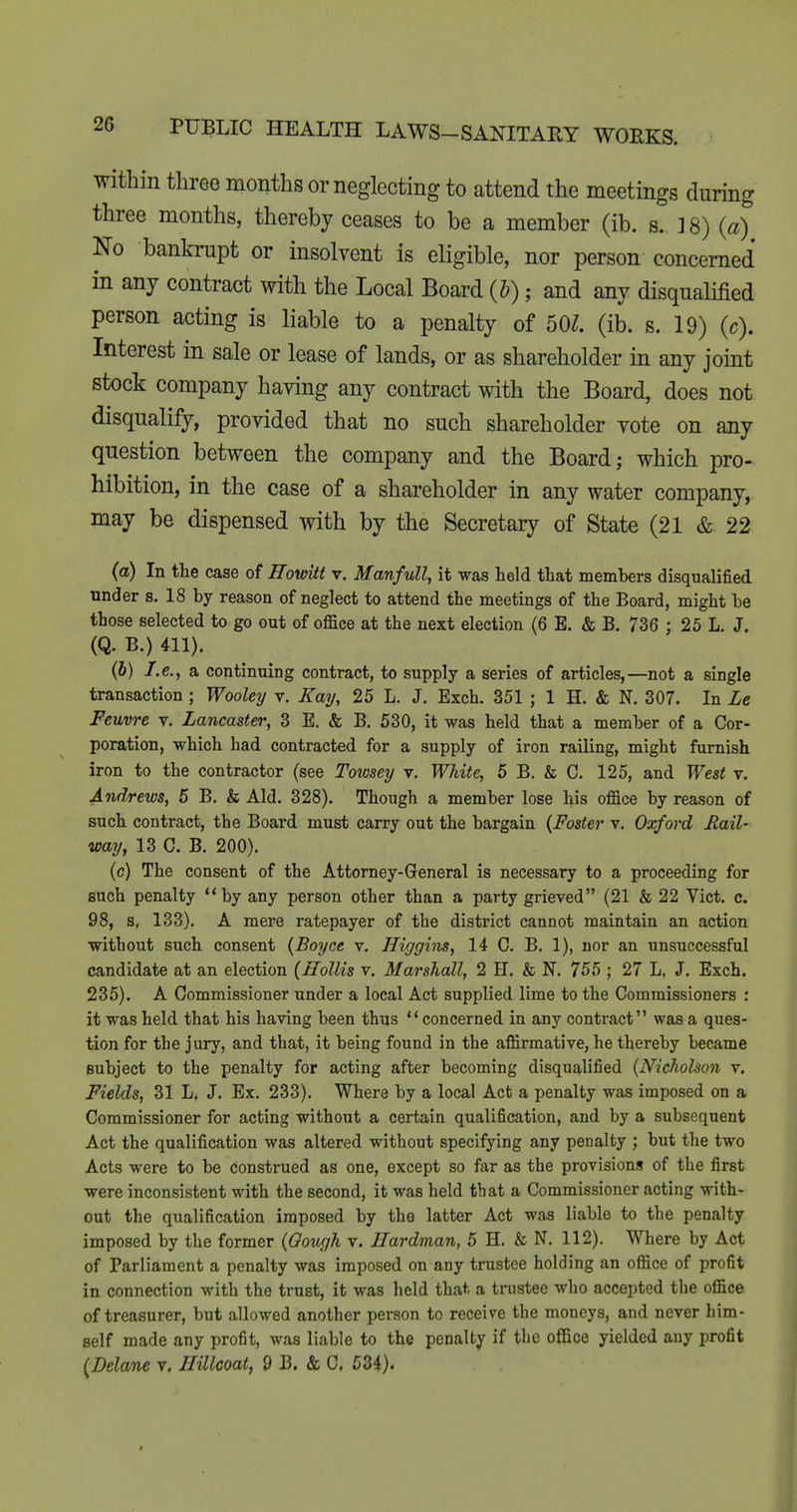 within three months or neglecting to attend the meetings during three months, thereby ceases to be a member (ib. s. ] 8) (a) No bankrupt or insolvent is eligible, nor person concerned in any contract with the Local Board (b); and any disqualified person acting is liable to a penalty of 50^. (ib. s. 19) (c). Interest in sale or lease of lands, or as shareholder in any joint stock company having any contract with the Board, does not disqualify, provided that no such shareholder vote on any question between the company and the Board; which pro- hibition, in the case of a shareholder in any water company, may be dispensed with by the Secretary of State (21 & 22 (a) In the case of ffovnii v. Manfull, it was held that members disqualified under s. 18 by reason of neglect to attend the meetings of the Board, might be those selected to go out of office at the next election (6 E. & B. 736 ; 25 L. J. (Q. B.) 411). (6) I.e., a continuing contract, to supply a series of articles,—not a single transaction ; Wooley r. Kay, 25 L. J. Exch. 351 ; 1 H. & N. 307. In Le Feuvre v. Lancaster, 3 E. & B. 630, it was held that a member of a Cor- poration, which had contracted for a supply of iron railing, might furnish iron to the contractor (see Towsey v. White, 6 B. & C. 125, and West v. Andrews, 6 B. & Aid. 328). Though a member lose his office by reason of such contract, the Board must carry out the bargain {Foster v. Oxford Fail- way, 13 C. B. 200). (c) The consent of the Attorney-General is necessary to a proceeding for such penalty by any person other than a party grieved (21 & 22 Vict. c. 98, s, 133). A mere ratepayer of the district cannot maintain an action without such consent {Boyce v. Higgiiis, 14 C. B. 1), nor an unsuccessful candidate at an election (Hollis v. Marshall, 2 H. & N. 755 ; 27 L. J. Exch. 235). A Commissioner under a local Act supplied lime to the Commissioners : it was held that his having been thus concerned in any contract was a ques- tion for the jury, and that, it being found in the affirmative, he thereby became subject to the penalty for acting after becoming disqualified {Nicholson v. Fields, 31 L. J. Ex. 233). Where by a local Act a penalty was imposed on a Commissioner for acting without a certain qualification, and by a subsequent Act the qualification was altered without specifying any penalty ; but the two Acts were to be Construed as one, except so far as the provisions of the first were inconsistent with the second, it was held that a Commissioner acting with- out the qualification imposed by the latter Act was liable to the penalty imposed by the former {Oough v. JTardman, 5 H. & N. 112). Where by Act of Parliament a penalty was imposed on any trustee holding an office of profit in connection with the trust, it was held that a trustee who accepted the office of treasurer, but allowed another person to receive the moneys, and never him- self made any profit, was liable to the penalty if the office yielded any profit