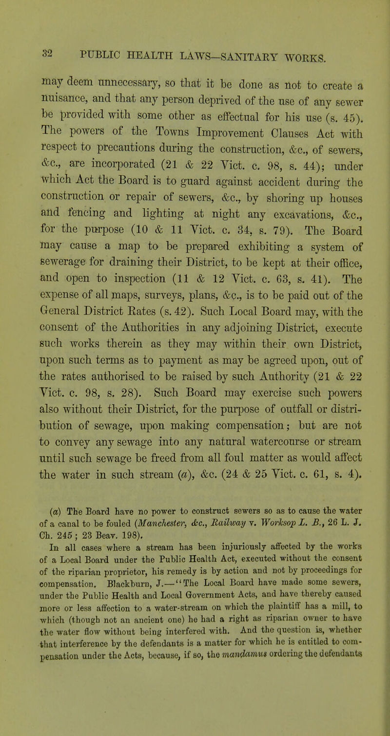may deem nnnecessary, so that it be done as not to create a nuisance, and that any person deprived of the nse of any sewer be provided with some other as effectual for his use (s. 45). The powers of the Towns Improvement Clauses Act with respect to precautions during the construction, &c., of sewers, &c., are incorporated (21 & 22 Vict. c. 98, s. 44); under which Act the Board is to guard against accident during the construction or repah- of sewers, &c., by shoring up houses and fencing and lighting at night any excavations, &c., for the purpose (10 & 11 Yict. c. 34, s. 79). The Board may cause a map to be prepared exhibiting a system of sewerage for drainmg their District, to be kept at their office, and open to inspection (11 & 12 Vict. c. 63, s. 41). The expense of all maps, surveys, plans, &c., is to be paid out of the General District Eates (s. 42). Such Local Board may, with the consent of the Authorities in any adjoining District, execute such works therein as they may within their own District, upon such terms as to payment as may be agreed upon, out of the rates authorised to be raised by such Authority (21 & 22 Yict. c. 98, s. 28). Such Board may exercise such powers also without their District, for the purpose of outfall or distri- bution of sewage, upon making compensation; but are not to convey any sewage into any natural watercourse or stream until such sewage be freed from all foul matter as would affect the water in such stream {a), &c. (24 & 25 Yict. c. 61, s. 4). (a) The Board have no power to construct sewers so as to cause the water of a canal to be fouled {Manchester, cfcc, Railway v. Worksop L. 26 L. J. Ch. 245 ; 23 Beav. 198). In all cases where a stream has been injuriously affected by the works of a Local Board under the Public Health Act, executed without the consent of the riparian proprietor, his remedy is by action and not by proceedings for compensation. Blackburn, J.—The Local Board have made some sewers, under the Public Health and Local Government Acts, and have thereby caused more or less affection to a water-stream on which the plaintiff has a mill, to which (though not an ancient one) he had a right as riparian owner to have the water flow without being interfered with. And the question is, whether that interference by the defendants is a matter for which he is entitled to com- pensation under the Acts, because, if so, the mandamus ordering the defendants