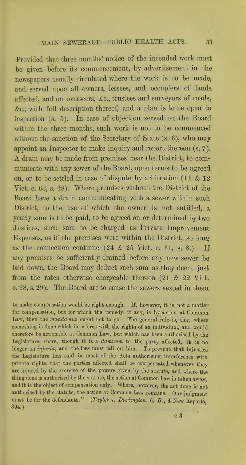 1 MAIN SEWERAGE—PUBLIC HEALTH ACTS. 33 Provided that three months' notice of the intended work must be given before its commencement, by advertisement in the newspapers usually circulated where the work is to be made, and served upon all owners, lessees, and occupiers of lands affected, and on overseers, &c., trustees and surveyors of roads, &c., with full description thereof, and a plan is to be open to inspection (s. 5). In case of objection served on the Board within the three months, such work is not to be commenced without the sanction of the Secretary of State (s. 6), who may appoint an Inspector to make inquiry and report thereon (s. 7). A drain may be made from premises near the District^ to com-^ municate with any sewer of the Board, upon terms to be agreed on, or to be settled in case of dispute by arbitration (11 & 12 Yict. c. 63, s. 48). Where pfemises without the District of the Board have a drain communicating with a sewer within such District, to the use of which the owner is not entitled, a yearly sum is to be paid, to be agreed on or determined by two Justices, such sum to be charged as Private Improvement Expenses, as if the premises were within the District, so long as the connection continue (24 & 25 Yict. c. 61, s. 8.) If any premises be sufficiently drained before any new sewer be laid down, the Board may deduct such sum as they deem just from the rates otherwise chargeable thereon (21 & 22 Yict. c. 98, s. 29). The Board are to cause the sewers vested in them to make compensation would be right enongli. If, however, it is not a, matter for compensation, but for which the remedy, if any, is by action at Common Law, then the mandamus ought not to go. The general rule is, that where something is done which interferes with the rights of an individual, and would therefore be actionable at Common Law, but which has been authorised by the Legislature, there, though it is a damnum to the party affected, it is no longer an injuria, and the loss must fall on him. To prevent that injustice the Legislature has said in most of the Acts authorising interference with private rights, that the parties affected shall be compensated whenever they are injured by the exercise of the powers given by the statute, and where the thing done is authorised by the statute, the action at Common Law is taken away, and it is the object of compensation only. Where, however, the act done is not authorised by the statute, the action at Common Law remains. Our judgment must be for the defendants. {Taylor v. Darlington Lt i New Reports 394.) '