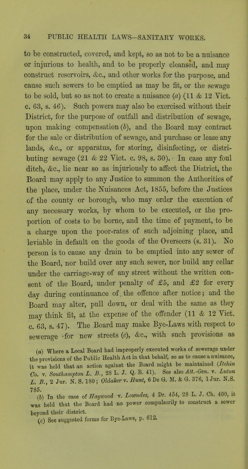 to be constructed, covered, and kept, so as not to be a nuisance or injurious to health, and to be properly cleansed, and may construct reservoirs, &c., and other works for the purpose, and cause such sewers to be emptied as may be fit, or the sewage to be sold, but so as not to create a nuisance {a) (11 & 12 Yict. c. 63, s. 46). Such powers may also be exercised without their District, for the purpose of outfall and distribution of sewage, upon making compensation (5), and the Board may contract for the sale or distribution of sewage, and purchase or lease any lands, &c., or apparatus, for storing, disinfecting, or distri- buting sewage (21 & 22 Yict. c. 98, s. 30).' In case any foul ditch, &c., lie near so as injuriously to affect the District, the Board may apply to any Justice to summon the Authorities of the place, under the Nuisances Act, 1855, before the Justices of the county or borough, who may order the execution of any necessary works, by whom to be executed, or the pro- portion of costs to be borne, and the time of payment, to be a charge upon the poor-rates of such adjoining place, and leviable in default on the goods of the Overseers (s. 31). No person is to cause any drain to be emptied into any sewer of the Board, nor build over any such sewer, nor build any cellar under the carriage-way of any street without the written con- sent of the Board, under penalty of £5, and £2 for every day during continuance of. the offence after notice; and the Board may alter, pull down, or deal with the same as they may think fit, at the expense of the offender (11 & 12 Yict. c. 63, s. 47). The Board may make Bye-Laws with respect to sewerage -for new streets (c), &c., with such provisions as (a) Where a Local Board had improperly executed works of sewerage nnder the provisions of the Public Health Act in that behalf, so as to cause a nuisance, it was held that an action against the Board might be maintained {Itchin Go, V. Southampton L. B., 28 L. J. Q. B. 41). See also Att.-Gen. v. Luton L. B., 2 Jur. N. S. 180; OldakerY. Hunt, 6De G. M. & Q. 376, lJur. N.S. 786. (&) In the case of Haywood v. Lovmdes, 4 Dr. 454, 28 L. J. Ch. 400, it was held that the Board had no power compulsorily to construct a sewer beyond their district. (c) See suggested forms for Bye-Laws, p. 612.