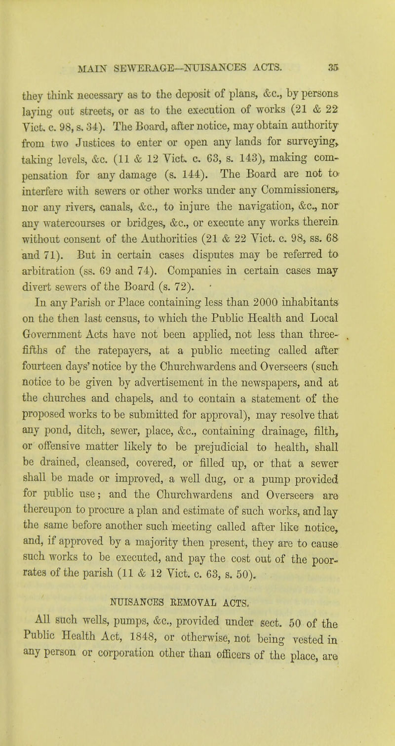 they think necessary as to the deposit of plans, &c., by persons laying out streets, or as to the execution of works (21 & 22 Vict. c. 98, s. 34). The Board, after notice, may obtain authority from two Justices to enter or open any lands for surveyings taking levels, &c. (11 & 12 Vict c. 63, s. 143), making com- pensation for any damage (s. 144). The Board are not to interfere with sewers or other works under any Commissioners,, nor any rivers, canals, &c., to injure the navigation, &c., nor any watercourses or bridges, &c., or execute any works therein without consent of the Authorities (21 & 22 Vict. c. 98, ss. 68 and 71). But in certain cases disputes may be referred to arbitration (ss. 69 and 74). Companies in certain cases may divert sewers of the Board (s. 72). In any Parish or Place containing less than 2000 inhabitants on the then last census, to which the Public Health and Local Government Acts have not been applied, not less than three- fifths of the ratepayers, at a public meeting called after fourteen days' notice by the Churchwardens and Overseers (such notice to be given by advertisement in the newspapers, and at the churches and chapels, and to contain a statement of the proposed works to be submitted for approval), may resolve that any pond, ditch, sewer, place, &c., containing drainage, filth, or offensive matter likely to be prejudicial to health, shall be drained, cleansed, covered, or filled up, or that a sewer shall be made or improved, a well dug, or a pump provided for public use; and the Churchwardens and Overseers are thereupon to procure a plan and estnnate of such works, and lay the same before another such meeting called after like notice, and, if approved by a majority then present, they are to cause such works to be executed, and pay the cost out of the poor- rates of the parish (11 & 12 Vict. c. 63, s. 50). NUISANCES REMOVAL ACTS. All such wells, pumps, &c., provided under sect. 50 of the Public Health Act, 1848, or otherwise, not being vested in any person or corporation other than officers of the place, are