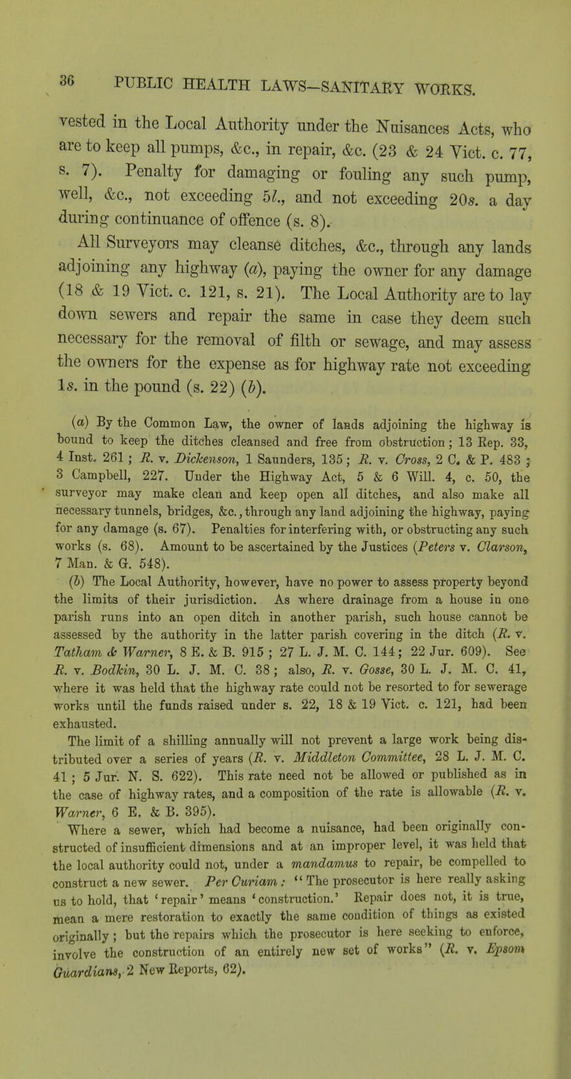 vested in the Local Authority under the Nuisances Acts, who are to keep all pumps, &c., in repair, &c. (23 & 24 Yict. c. 77, s. 7). Penalty for damaging or fouling any such pump, well, &c., not exceeding 5^., and not exceeding 20^. a day during continuance of offence (s. .8). All Surveyors may cleanse ditches, &c., through any lands adjoining any highway {a\ paying the owner for any damage (18 & 19 Vict. c. 121, s. 21). The Local Authority are to lay down sewers and repair the same in case they deem such necessary for the removal of filth or sewage, and may assess the owners for the expense as for highway rate not exceeding Is. in the pound (s. 22) (J). (a) By the Common Law, the owner of lands adjoining the highway is bound to keep the ditches cleansed and free from obstruction; 13 Rep. 33, 4 Inst- 261; R. v. Dickenson, 1 Saunders, 135; E. v. Cross, 2 C. & P. 483 ; 3 Campbell, 227. Under the Highway Act, 6 & 6 Will. 4, c. 50, the surveyor may make clean and keep open all ditches, and also make all necessary tunnels, bridges, &c.,through any land adjoining the highway, paying for any damage (s. 67). Penalties for interfering with, or obstructing any such works (s. 68). Amount to be ascertained by the Justices {Peters v. ClarsoUy 7 Man. & G. 648). (5) The Local Authority, however, have no power to assess property beyond the limits of their jurisdiction. As where drainage from a house in one parish runs into an open ditch in another parish, such house cannot be assessed by the authority in the latter parish covering in the ditch (E. v. Tatham d; Warner, 8 E. & B. 915 ; 27 L. J. M. C. 144; 22 Jur. 609). See R. V. Bodhin, 30 L. J. M. C. 38; also, R. v. Gosse, 30 L. J. M. C. 41, where it was held that the highway rate could not be resorted to for sewerage works until the funds raised under s. 22, 18 & 19 Vict. c. 121, had been exhausted. The limit of a shilling annually will not prevent a large work being dis- tributed over a series of years {R. v. Middleton Committee, 28 L. J. M. C. 41 ; 5 Jur. N. S. 622). This rate need not be allowed or published as in the case of highway rates, and a composition of the rate is allowable {R. v. Warner, 6 E. & B. 395). Where a sewer, which had become a nuisance, had been originally con- structed of insufficient dimensions and at an improper level, it was held that the local authority could not, under a mandamus to repair, be compelled to construct a new sewer. Per CuHam:  The prosecutor is here really asking us to hold, that 'repair' means 'construction.' Repair does not, it is true, mean a mere restoration to exactly the same condition of things as existed originally; but the repairs which the prosecutor is here seeking to enforce, involve the construction of an entirely new set of works {R. v. E2-)soin Guardians, 2 New Reports, 62).