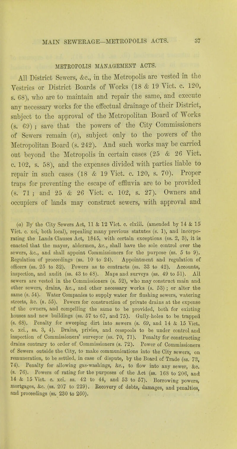 METROPOLIS MANAGEMENT ACTS. All District Sewers, &c., in the Metropolis are vested in the Vestries or District Boards of Works (18 & 19 Vict. c. 120, s. 68), who are to maintain and repair the same, and execute any necessary works for the effectual drainage of their District, subject to the approval of the Metropolitan Board of Works (s. 69) ; save that the powers of the City Commissioners of Sewers remain {a), subject only to the powers of the Metropolitan Board (s. 242). And such works may be carried out beyond the Metropolis in certain cases (25 & 26 Vict, c. 102, s. 58), and the expenses divided with parties liable to repair in such cases (18 & 19 Vict. c. 120, s. 70). Proper traps for preventing the escape of effluvia are to be provided (s. 71 ; and 25 & 26 Vict. c. 102, s. 27). Owners and occupiers of lands may construct sewers, with approval and (a) By' the City Sewers Act, 11 & 12 Vict. c. clxiii. (amended by 14 & 15 Yict. c. xci, both local), repealing many previous statutes (g. 1), and incorpo- rating the Lands Clauses Act, 1845, with certain exceptions (ss. 2, 3), it is enacted that the mayor, aldermen, &c., shall have the sole control over the sewers, &c., and shall appoint Commissioners for the purpose (ss. 5 to 9). Regulation of proceedings (ss. 10 to 24). Appointment and regulation of officers (ss. 25 to 32). Powers as to contracts (ss. 33 to 42). Accounts, inspection, and audit (ss. 43 to 48). Maps and surveys (ss. 49 to 51). All sewers are vested in the Commissioners (s. 52), who may construct main and other sewers, drains, &c., and other necessary works (s. 53) ; or alter the same (s. 54). Water Companies to supply water for flushing sewers, watering streets, &c. (s. 55), Powers for construction of private drains at the expense of the owners, and compelling the same to be provided, both for existing houses and new buildings (ss. 57 to 67, and 75). Gully-holes to be trapped (s. 68). Penalty for sweeping dirt into sewers (s. 69, and 14 & 15 Vict, c. xci., ss. 3, 4). Drains, privies, and cesspools to be under control and inspection of Commissioners' surveyor (ss. 70, 71). Penalty for constructing drains contrary to order of Commissioners (s. 72). Power of Commissioners of Sewers outside the City, to make communications into the City sewer's, on remuneration, to be settled, in case of dispute, by the Board of Trade (ss. 73, 74). Penalty for allowing gas-washings, &c., to flow into any sewer, &e. (s. 76). Powers of rating for the purposes of the Act (ss. 168 to 206, and 14 & 15 Vict, c. xci. ss. 42 to 44, and 53 to 57). Borrowing powers, mortgages, &c. (ss. 207 to 229). Recovery of debts, damages, and penalties, and proceedings (as, 230 to 260).