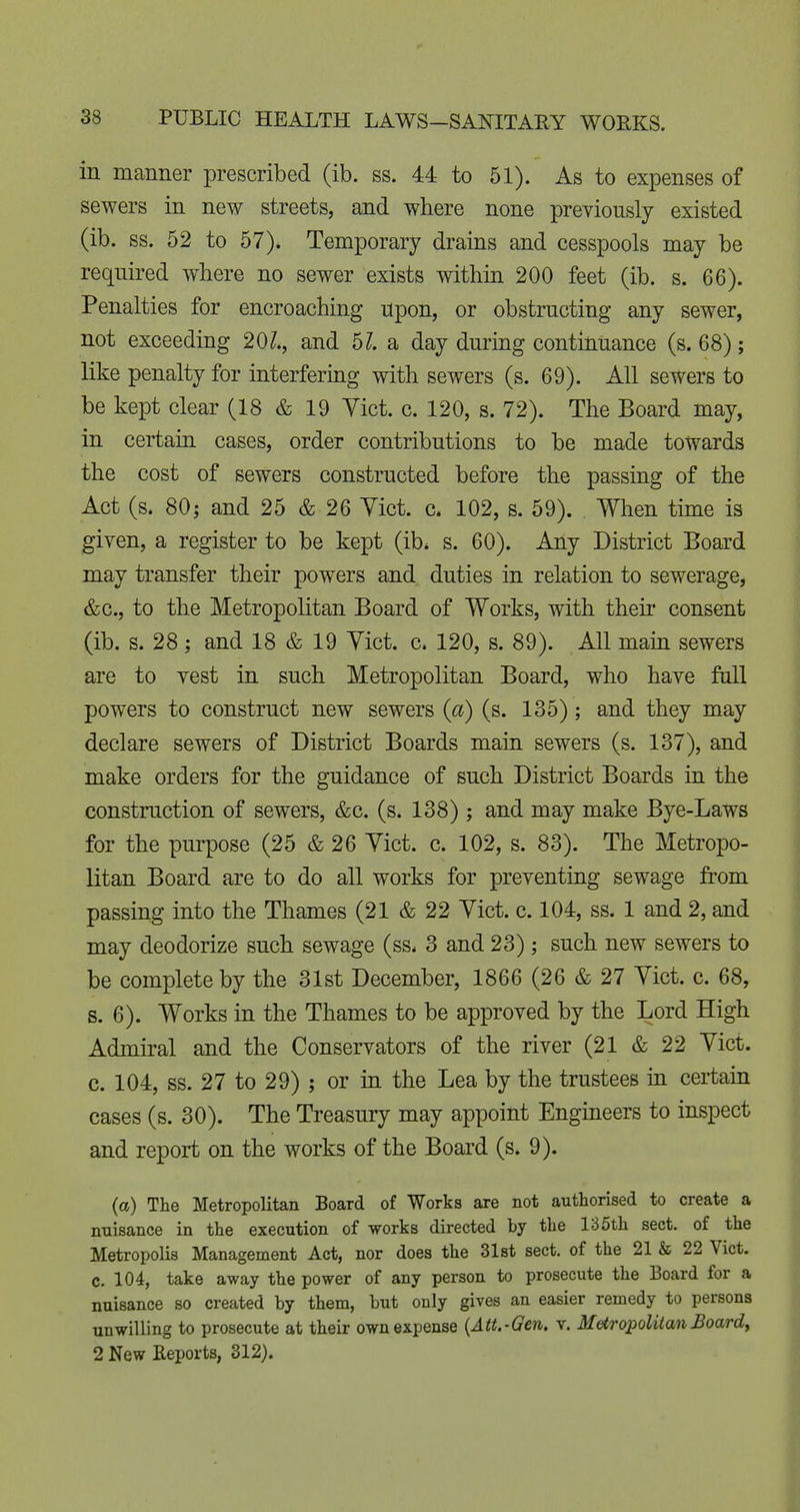 in manner prescribed (ib. ss. 44 to 51). As to expenses of sewers in new streets, and where none previously existed (ib. ss. 52 to 57). Temporary drains and cesspools may be required where no sewer exists within 200 feet (ib. s. 66). Penalties for encroaching upon, or obstructing any sewer, not exceeding 20/., and 5?. a day during continuance (s. 68); like penalty for interfering with sewers (s. 69). All sewers to be kept clear (18 & 19 Yict. c. 120, s. 72). The Board may, in certain cases, order contributions to be made towards the cost of sewers constructed before the passing of the Act (s. 80; and 25 & 26 Vict. c. 102, s. 59). . When time is given, a register to be kept (ib* s. 60). Any District Board may transfer their powers and duties in relation to sewerage, &c., to the Metropolitan Board of Works, with then* consent (ib. s. 28 ; and 18 & 19 Yict. c. 120, s. 89). All main sewers are to vest in such Metropolitan Board, who have full powers to construct new sewers {a) (s. 135); and they may declare sewers of District Boards main sewers (s. 137), and make orders for the guidance of such District Boards in the construction of sewers, &c. (s. 138) ; and may make Bye-Laws for the purpose (25 & 26 Yict. c. 102, s. 83). The Metropo- litan Board are to do all works for preventing sewage from passing into the Thames (21 & 22 Yict. c. 104, ss. 1 and 2, and may deodorize such sewage (ss* 3 and 23); such new sewers to be complete by the 31st December, 1866 (26 & 27 Yict. c. 68, s. 6). Works in the Thames to be approved by the Lord High Admiral and the Conservators of the river (21 & 22 Yict. c. 104, ss. 27 to 29) ; or in the Lea by the trustees in certain cases (s. 30). The Treasury may appoint Engineers to inspect and report on the works of the Board (s. 9). (a) The Metropolitan Board of Works are not authorised to create a nuisance in the execution of works directed by the 135th sect, of the Metropolis Management Act, nor does the 31st sect, of the 21 & 22 Vict, c. 104, take away the power of any person to prosecute the Board for a nuisance so created by them, but only gives an easier remedy to persons unwilling to prosecute at their own expense {Att.-Gen. v. Metropolitan Boards 2 New Keports, 312).