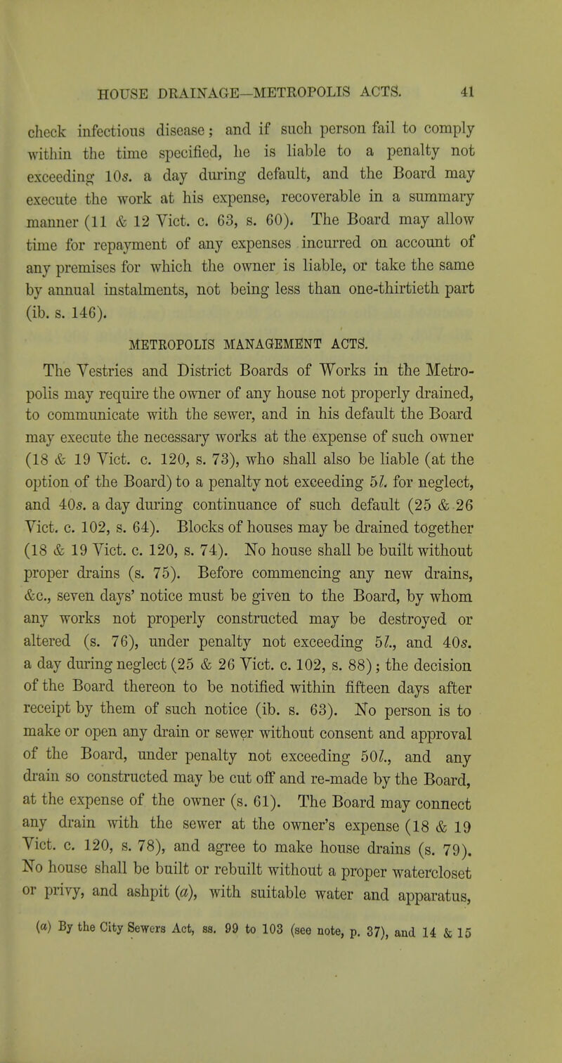 check infectious disease; and if such person fail to comply within the time specified, he is liable to a penalty not exceeding lOs. a day during default, and the Board may execute the work at his expense, recoyerable in a summary manner (11 & 12 Yict. c. 63, s. 60). The Board may allow time for repayment of any expenses incurred on account of any premises for which the owner is liable, or take the same by annual instalments, not being less than one-thirtieth part (ib. s. 146). METROPOLIS MANAGEMENT ACTS. The Vestries and District Boards of Works in the Metro- polis may require the owner of any house not properly drained, to communicate with the sewer, and in his default the Board may execute the necessary works at the expense of such owner (18 & 19 Yict. c. 120, s. 73), who shall also be liable (at the option of the Board) to a penalty not exceeding 6L for neglect, and 40s. a day dming continuance of such default (25 & .26 Yict. c. 102, s. 64). Blocks of houses may be drained together (18 & 19 Yict. c. 120, s. 74). No house shall be built without proper drains (s. 75). Before commencing any new drains, &c., seyen days' notice must be given to the Board, by whom any works not properly constructed may be destroyed or altered (s. 76), under penalty not exceeding 5?., and 40s. a day during neglect (25 & 26 Yict. c. 102, s. 88); the decision of the Board thereon to be notified within fifteen days after receipt by them of such notice (ib. s. 63). Ko person is to make or open any drain or sewer without consent and approval of the Board, under penalty not exceeding 50?., and any drain so constructed may be cut off and re-made by the Board, at the expense of the owner (s. 61). The Board may connect any drain with the sewer at the owner's expense (18 & 19 Yict. c. 120, s. 78), and agree to make house drains (s. 79). No house shall be built or rebuilt without a proper watercloset or privy, and ashpit (a), with suitable water and apparatus, (a) By the City Sewers Act, ss. 99 to 103 (see note, p. 37), and 14 & 15