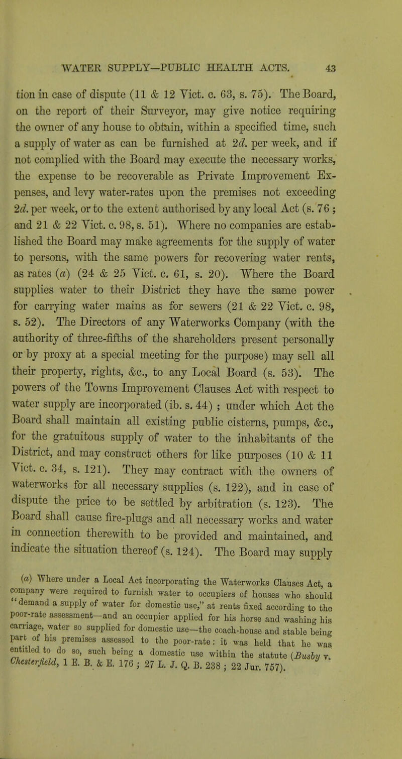 tion in case of dispute (11 & 12 Yict. c. 63, s. 75). The Board, on the report of their Sui'veyor, may give notice requiiing the owner of any house to obttiin, within a specified time, such a supply of water as can be furnished at '2d. per week, and if not complied with the Board may execute the necessary works, the expense to be recoverable as Private Improvement Ex- penses, and levy water-rates upon the premises not exceeding 2^?. per week, or to the extent authorised by any local Act (s. 76 ; and 21 & 22 Yict. c. 98, s. 51). Where no companies are estab- lished the Board may make agreements for the supply of water to persons, with the same powers for recovering water rents, as rates {a) (24 & 25 Yict. c. 61, s. 20). Where the Board supplies water to their District they have the same power for cariying water mains as for sewers (21 & 22 Yict. c. 98, s. 52). The Directors of any Waterworks Company (with the authority of three-fifths of the shareholders present personally or by proxy at a special meeting for the purpose) may sell all their property, rights, &c., to any Local Board (s. 53). The powers of the Towns Improvement Clauses Act with respect to water supply are incorporated (ib. s< 44) ; under which Act the Board shall maintain all existing public cisterns, pumps, &c., for the gratuitous supply of water to the inhabitants of the District, and may construct others for like purposes (10 & 11 Yict. c. 34, s. 121). They may contract with the owners of waterworks for all necessary supplies (s. 122), and in case of dispute the price to be settled by arbitration (s. 123). The Board shall cause fire-plugs and all necessary works and water in comiection therewith to be provided and maintained, and indicate the situation thereof (s. 124). The Board may supply (ct) Where under a Local Act incorporating the Waterworks Clauses Act, a company were required to furnish water to occupiers of houses who should demand a supply of water for domestic use, at rents fixed according to the poor-rate assessment-and an occupier applied for his horse and washing his carnage, water so supplied for domestic use-the coach-house and stable being part of his premises assessed to the poor-rate: it was held that he was entitled to do so, such being a domestic use within the statute (Bmhv v. Chesterfield, 1 E. B. & E. 176 ; 2? L. J. Q. B. 238 ; 22 Jur 757)