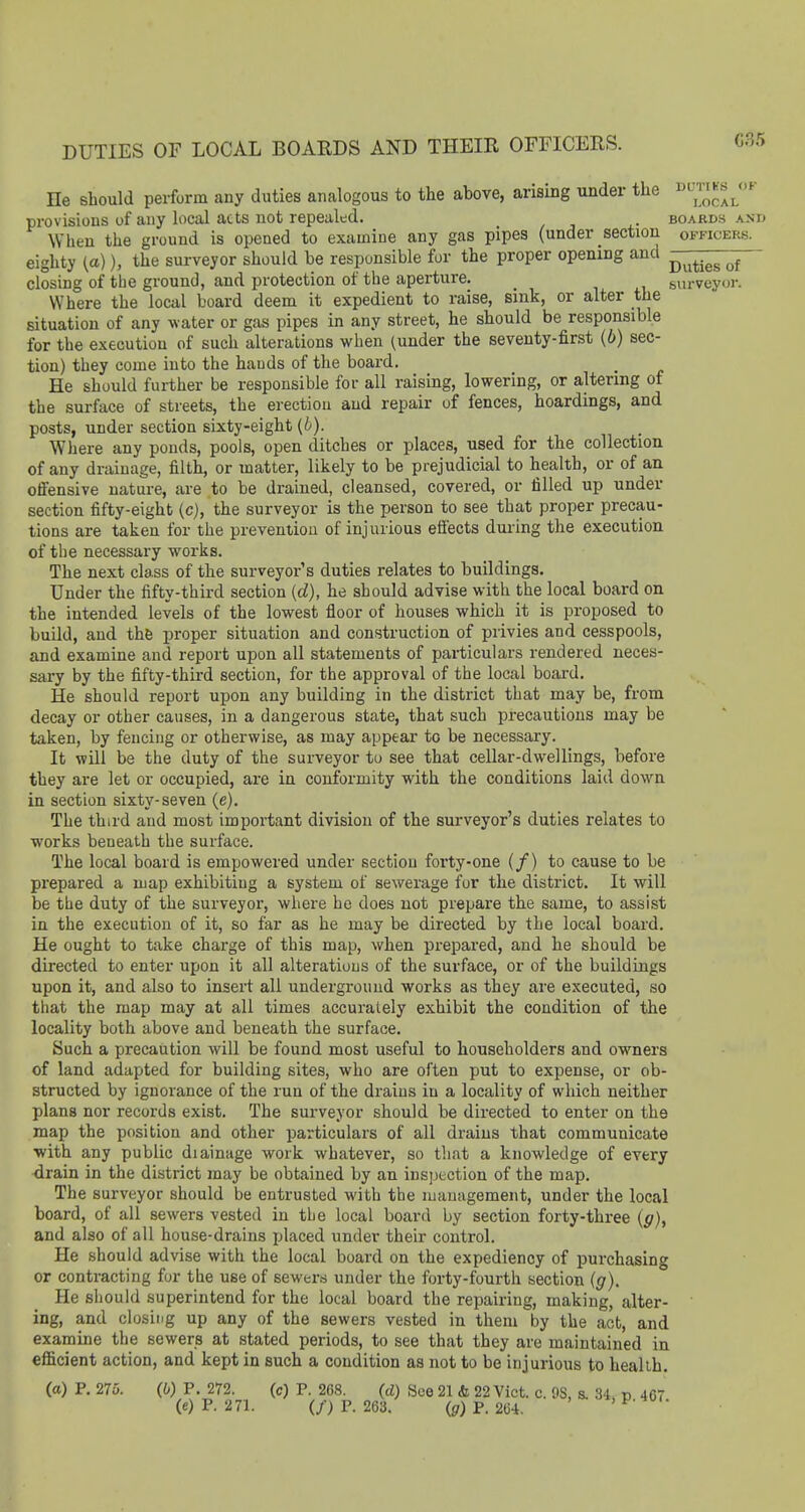 He should perform any duties analogous to the above, arising under the l^ll^-' provisions of any local acts not repealed. . boards and When the ground is opened to examine any gas pipes (under section officers. eighty (a)), the surveyor should be responsible for the proper opening and ^^j^T^^ closing of the ground, and protection of the aperture. _ surveyor. Where the local board deem it expedient to raise, sink, or alter the situation of any water or gas pipes in any street, he should be responsible for the execution of such alterations when (under the seventy-first {b) sec- tion) they come into the hands of the board. He should further be responsible for all raising, lowering, or altering of the surface of streets, the erection and repair of fences, hoardings, and posts, under section sixty-eight (b). Where any ponds, pools, open ditches or places, used for the collection of any drainage, filth, or matter, likely to be prejudicial to health, or of an offensive nature, are to be drained, cleansed, covered, or filled up under section fifty-eight (cj, the surveyor is the person to see that proper precau- tions are taken for the prevention of injurious effects during the execution of the necessary works. The next class of the surveyor's duties relates to buildings. Under the fifty-third section {d}, he should advise with the local board on the intended levels of the lowest floor of houses which it is proposed to build, and the proper situation and construction of privies and cesspools, and examine and report upon all statements of particulars rendered neces- sary by the fifty-third section, for the approval of the local boai'd. He should report upon any building in the district that may be, from decay or other causes, in a dangerous state, that such precautions may be taken, by fencing or otherwise, as may appear to be necessary. It will be the duty of the surveyor to see that cellar-dwellings, before they are let or occupied, are in conformity with the conditions laid down in section sixty-seven (e). The third and most important division of the surveyor's duties relates to works beneath the surface. The local board is empowered under section foi'ty-one (/) to cause to be prepared a map exhibiting a system of sewerage for the district. It will be the duty of the surveyor, where he does not prepare the same, to assist in the execution of it, so far as he may be directed by the local board. He ought to take charge of this map, when prepared, and he should be directed to enter upon it all alterations of the surface, or of the buildings upon it, and also to insert all underground works as they are executed, so that the map may at all times accurately exhibit the condition of the locality both above and beneath the surface. Such a precaution will be found most useful to householders and owners of land adapted for building sites, who are often put to expense, or ob- structed by ignorance of the run of the drains in a locality of which neither plans nor records exist. The surveyor should be directed to enter on the map the position and other particulars of all drains that communicate with any public diainage work whatever, so that a knowledge of every ■drain in the district may be obtained by an inspection of the map. The surveyor should be entrusted with the management, under the local board, of all sewers vested in the local board by section forty-three (g), and also of all house-drains i;laced under their control. He should advise with the local board on the expediency of purchasing or contracting for the use of sewers under the forty-fourth section (g). He shoukl superintend for the local board the repairing, making, alter- ing, and closing up any of the sewers vested in them by the act, and examine the sewers at stated periods, to see that they are maintained in efiScient action, and kept in such a condition as not to be injurious to healib. (a) P. 275. (0) P. 272. (c) P. 268. (d) See 21 & 22 Vict. c. 9S, s. .34. v 467