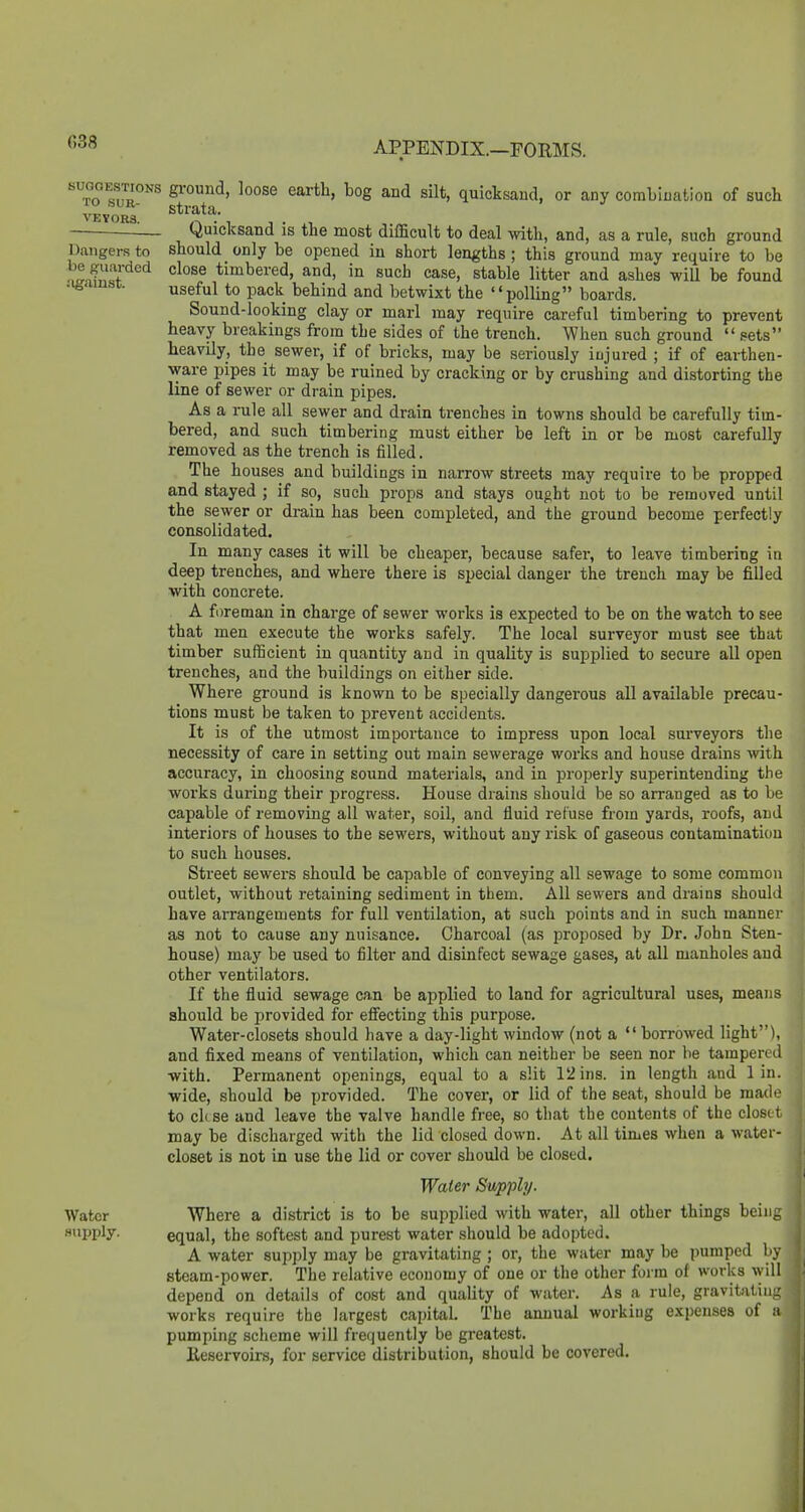 Dangers to be guarded against. ''m ^f^^^ silt, quicksand, or any comLluatioa of such veyorI ^— Quicksand is the most difficult to deal with, and, as a rule, such ground should only be opened iu short lengths; this ground may require to be close timbered, and, in such case, stable litter and ashes will be found useful to pack behind and betwixt the polling boards. Sound-looking clay or marl may require careful timbering to prevent heavy breakings from the sides of the trench. When such ground  sets heavily, tbe sewer, if of bricks, may be seriously injured ; if of earthen- ware pipes it may be ruined by cracking or by crushing and distorting the line of sewer or drain pipes. As a rule all sewer and drain trenches in towns should be carefully tim- bered, and such timbering must either be left in or be most carefully removed as the trench is filled. The houses and buildings in narrow streets may require to be propped and stayed ; if so, such props and stays ought not to be removed until the sewer or drain has been completed, and the ground become perfectly consolidated. In many cases it will be cheaper, because safer, to leave timbering in deep trenches, and where there is special danger the trench may be filled with concrete. A foreman in charge of sewer works is expected to be on the watch to see that men execute the works safely. The local surveyor must see that timber sufficient in quantity and in quality is supplied to secure all open trenches, and the buildings on either side. Where ground is known to be specially dangei-ous all available precau- tions must be taken to prevent accidents. It is of the utmost importance to impress upon local surveyors the necessity of care in setting out main sewerage works and house drains with accuracy, in choosing sound materials, and in properly superintending the works during their progress. House drains should be so arranged as to be capable of removing all water, soil, and fluid refuse from yards, roofs, and interiors of houses to the sewers, without any risk of gaseous contamination to such houses. Street sewers should be capable of conveying all sewage to some common outlet, without retaining sediment in them. All sewers and drains should have arrangements for full ventilation, at such points and in such manner as not to cause any nuisance. Charcoal (as proposed by Dr. John Sten- house) may be used to filter and disinfect sewage gases, at all manholes and other ventilators. If the fluid sewage can be applied to land for agricultural uses, means should be provided for efi'ecting this purpose. Water-closets should have a day-light window (not a  borrowed light), and fixed means of ventilation, which can neither be seen nor be tampered with. Permanent openings, equal to a slit 12 ins. in length and 1 in. wide, should be provided. The cover, or lid of the seat, should be made to cl( se and leave the valve handle free, so that the contents of the closet may be discharged with the lid closed down. At all times when a water- closet is not in use the lid or cover should be closed. Waler Supply. Water Where a district is to be supplied with water, all other things beiii;: supply- equal, the softest and purest water should be adopted. A water supply may be gravitating ; or, the water may be pumped by steam-power. The relative economy of one or the other form of works \yill depend on details of co.st and quality of water. As a rule, gravitUin- works require the largest capital. The annual workiug expenses of a pumping scheme will frequently be greatest. Ileservoirs, for service distribution, should be covered.