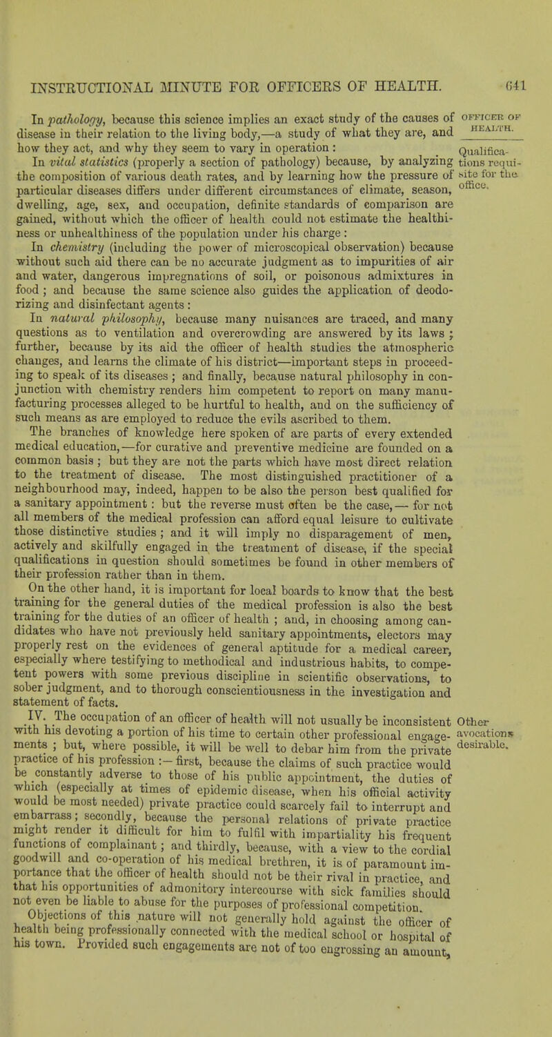 INSTRUCTIONAL MINUTE FOR OFFICERS OF HEALTH. G41 In pathology, because this science implies an exact study of the causes of ofkicer of disease iu their relation to the living body,—a study of what they are, and. health. how they act, and why they seem to vary in operation : Qualifica- In vital statistics (properly a section of pathology) because, by analyzing tions requi- the composition of various death rates, and by learning how the pressure of f-ite for thii particular diseases differs under different circumstances of climate, season, o*'^'^- dwelling, age, sex, and occupation, definite standards of comparison are gained, without which the officer of health could not estimate the healthi- ness or unhealthiuess of the population under his charge : In chemistry (including the power of microscopical observation) because without such aid there can be no accui-ate judgment as to impurities of air and water, dangerous impregnations of soil, or poisonous admixtures in food ; and because the same science also guides the application of deodo- rizing and disinfectant agents: In natural pkilosophi/, because many nuisances are traced, and many questions as to ventilation and overcrowding are answered by its laws ; further, because by its aid the officer of health studies the atmospheric changes, and learns the climate of his district—important steps in proceed- ing to speak of its diseases ; and finally, because natural philosophy in con- junction with chemistry renders him competent to report on many manu- facturing processes alleged to be hurtful to health, and on the sufficiency of such means as are employed to reduce the evils ascribed to them. The branches of knowledge here spoken of ai-e parts of every extended medical education,—for curative and preventive medicine are founded on a common basis ; but they are not the parts which have most direct relation to the treatment of disease. The most distinguished practitioner of a neighbourhood may, indeed, happen to be also the person best qualified for a sanitary appointment: but the reverse must often be the case,— for not all members of the medical profession can afford equal leisure to cultivate those distinctive studies; and it will imply no disparagement of men, actively and skilfully engaged in the treatment of disease, if the special qua.lifications in question should sometimes be found in other members of their profession rather than in them. On the other hand, it is important for local boards to know that the best training for the general duties of the medical profession is also the best training for the duties of an officer of health ; and, in choosing among can- didates who have not previously held sanitary appointments, electors may properly rest on the evidences of general aptitude for a medical career, especially where testifying to methodical and industrious habits, to compe- tent powers with some previous discipline in scientific observations, to sober judgment, and to thorough conscientiousness in the investigation and statement of facts. ■II'i,^^? occupation of an officer of health will not usually be inconsistent Other with his devoting a portion of his time to certain other professional enga^re- avocations ments ; but, where possible, it will be well to debar him from the private desii-able. practice of his profession :-first, because the claims of such practice would be constantly adverse to those of his public appointment, the duties of which (especially at times of epidemic disease, when his official activity would be most needed) private practice could scarcely fail to interrupt and embarrass; secondly, because the personal relations of private practice might render it difficult for him to fulfil with impartiality his frequent functions of complainant; and thirdly, because, with a view to the cordial goodwill and co-operation of his medical brethren, it is of paramount im- portance that the officer of health should not be their rival in practice and that his opportunities of admonitory intercourse with sick families should not even be liable to abuse for the purposes of professional competition Objections of this nature will not generally hold against the officer of health being professionally connected with the medical school or hospital of his town. Provided such engagements are not of too engrossing an amount.